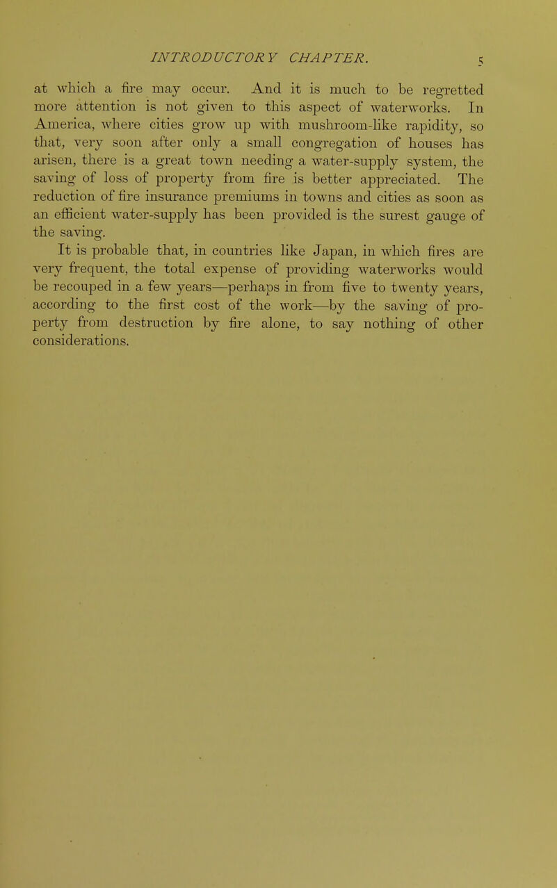 JNTR OD UCTOR Y CHA P TER. at which a fire may occur. And it is much to be regretted more attention is not given to this aspect of waterworks. In America, where cities grow up with mushroom-like rapidity, so that, very soon after only a small congregation of houses has arisen, there is a great town needing a water-supply system, the saving of loss of property from fire is better appreciated. The reduction of fire insurance premiums in towns and cities as soon as an efficient water-supply has been provided is the surest gauge of the savino-. It is probable that, in countries like Japan, in which fires are very frequent, the total expense of providing waterworks would be recouped in a few years—perhaps in from five to twenty years, according to the first cost of the work—by the saving of pro- perty from destruction by fire alone, to say nothing of other considerations.