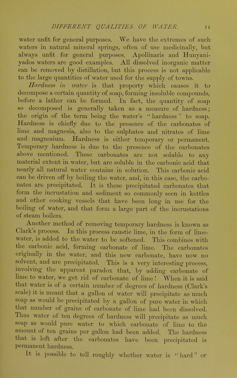 water unfit for general purposes. We have the extremes of such waters in natural mineral springs, often of use medicinally, but always unfit for general purposes. Apollinaris and. Hunyani- yados waters are good examples. All dissolved inorganic matter can be removed by distillation, but this process is not applicable to the large quantities of water used for the supply of towns. Hardness in ivater is that property which causes it to decompose a certain quantity of soap, forming insoluble compounds, before a lather can be formed. In fact, the quantity of soap so decomposed is generally taken as a measure of hardness; the origin of the term being the water's  hardness  to soap. Hardness is chiefly due to the presence of the carbonates of lime and magnesia, also to the sulphates and nitrates of lime and magnesium. Hardness is either temporary or permanent. Temporary hardness is clue to the presence of the carbonates above mentioned. These carbonates are not soluble to any material extent in water, but are soluble in the carbonic acid that nearly all natural water contains in solution. This carbonic acid can be driven off by boiling the water, and, in this case, the carbo- nates are precipitated. It is these precipitated carbonates that form the incrustation and sediment so commonly seen in kettles and other cooking vessels that have been long in use for the boiling of water, and that form a large part of the incrustations of steam boilers. Another method of removing temporary hardness is known as Clark's process. In this process caustic lime, in the form of lime- water, is added to the water to be softened. This combines with the carbonic acid, forming carbonate of lime. The carbonates originally in the water, and this new carbonate, have now no solvent, and are precipitated. This is a very interesting process, involving the apparent paradox that, by adding carbonate of lime to water, we get rid of carbonate of lime ! When it is said that water is of a certain number of degrees of hardness (Clark's scale) it is meant that a gallon of water will precipitate as much soap as would be precipitated by a gallon of pure water in which that number of grains of carbonate of lime had been dissolved. Thus water of ten degrees of hardness will precipitate as much soap as would pure water to which carbonate of lime to the amount of ten grains per gallon had been added. The hardness that is left after the carbonates have been precipitated is permanent hardness. It is possible to tell roughly whether water is hard or