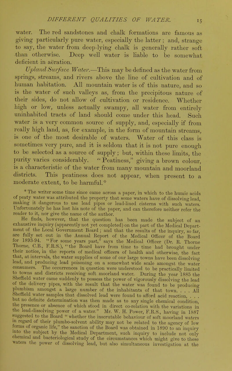 IS water. The red sandstones and chalk formations are famous as giving particularly pure water, especially the latter ; and, strange to say, the water from deep-lying chalk is generally rather soft than otherwise. Deep well water is liable to be somewhat deficient in aeration. Upland Surf ace Water.—This may be denned as the water from springs, streams, and rivers above the line of cultivation and of human habitation. All mountain water is of this nature, and so is the water of such valleys as, from the precipitous nature of their sides, do not allow of cultivation or residence. Whether high or low, unless actually swampy, all water from entirely uninhabited tracts of land should come under this head. Such water is a very common source of supply, and, especially if from really high land, as, for example, in the form of mountain streams, is one of the most desirable of waters. Water of this class is sometimes very pure, and it is seldom that it is not pure enough to be selected as a source of supply; but, within these limits, the purity varies considerably.  Peatiness, giving a brown colour, is a characteristic of the water from many mountain and moorland districts. This peatiness does not appear, when present to a moderate extent, to be harmful.* * The writer some time since came across a paper, in which to the humic acids of peaty water was attributed the property that some waters have of dissolving lead, making it dangerous to use lead pipes or lead-lined cisterns with such waters! Unfortunately he has lost his note of the paper, and can therefore neither refer the reader to it, nor give the name of the author. He finds, however, that the question has been made the subject of an exhaustive inquiry (apparently not yet completed) on the part of the Medical Depart- ment of the Local Government Board ; and that the results of the inquiry, so far, are fully set out in the Annual Eeport of the Medical Officer of the Board for 1893-94. For some years past, says the Medical Officer (Dr. R. Thorne Thome, C.B., F.R.S.), the Board have from time to time had brought under their notice, in the reports of medical officers of health and otherwise, the fact that, at intervals, the water supplies of some of our large towns have been dissolving lead, and producing lead poisoning on a somewhat wide scale amongst the water consumers. The occurrences in question were understood to be practically limited to towns and districts receiving soft moorland water. During the year 1885 the Sheffield water came suddenly to possess the power of vigorously dissolving the lead of the delivery pipes, with the result that the water was found to be producing plumbism amongst a large number of the inhabitants of that town. ... All Sheffield water samples that dissolved lead were found to afford acid reaction, but no definite determination was then made as to any single chemical condition, the presence or absence of which stood in direct co-relation with the variations in the lead-dissolving power of a water. Mr. W. H. Power, F.R.S., having in 1887 suggested to the Board  whether the inscrutable behaviour of soft moorland waters in regard of their plumbo-solvent ability may not be related to the agency of low forms of organic life, the sanction of the Board was obtained in 1890 to an inquiry mto the subject by the Medical Department, such inquiry to include not only chemical and bacteriological study of the circumstances which might give to these waters the power of dissolving lead, but also simultaneous investigation at the