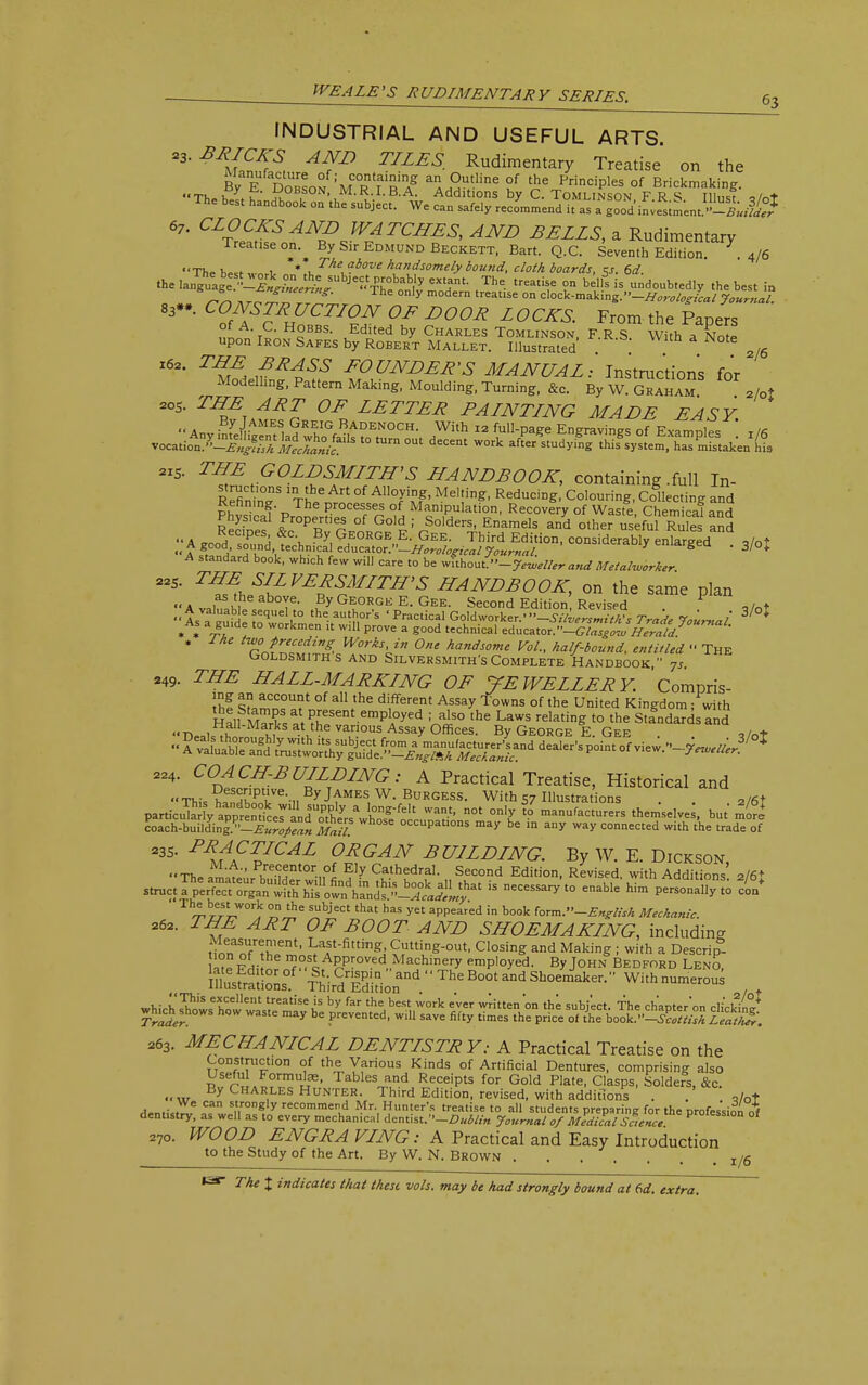 INDUSTRIAL AND USEFUL ARTS. *3'**m3S, AIfD TILES- Rudimentary Treatise on the By EDobs™ ;MC0RntfRT a^9Utline °J thG Principles of Brickmaking. Th-K.u ^0B,S0N' M.R.I.B.A. Additions by C. Tomlinson FRS Illnqf ,Mt The best handbook on the subject. We can safely recommend it as a gSiLslLSiJ 67. CLOCKS AND WATCHES, AND BELLS, a Rudimentary l realise on. By Sir Edmund Beckett, Bart. Q.C. Seventh Edition. .4/6 The h**t „ 1, * u The above handsomely bound, cloth boards, <s. 6d. the W«^ef^liw^ JCWe^iy eXtHanL The- treatT ?n beIls is undoubtedly the best in ™ » rol 7 m°dern trCatlSe °n d°^-m^S.-HorolosIcal Journal 83##' CS^H^r/?f ^ D00R L0CKS- the Papers upol' Iron^Safes by Robert Pallet. TIlTustoted ^ With * Lte 2/6 l62, T^,BRASS FOUNDER'S MANUAL: Instructions for Modelling, Pattern Making, Moulding, Turning, &„ By W Graham 2/ot 20S. ^2 OF LETTER PALNTLNG MADE EASY  a • 7 i!AMES, 9R?IG BadENOCH. With 12 full-page Engravings of Examples  y in vocutio^Sl^f5 t0 tUrn °Ut decent *■* X*studyi^Tb^^ 8iS. THE GOLDSMLTHS HANDBOOK, containing .full In- Refin nT Th^ ' °f ™°tlf> Reducin&- Colouring, Collecting and Kenning. The processes of Manipulation, Recovery of Waste Chemical anH SSS &Pc0PeRrtierS °fGo1^-^ders, Enamels a/d oth^rtefuf^u es a„Jh P -J V ?y George E. Gee. Third Edition, considerably enlarged 9/o*  A Sf^' T^*,tech'^' educator.'WW^/a*/ 5W,m/. 7 emarSea • 3/0* standard b°°k, wh.ch few will care to be without. -Jeweller and Metalworker 22S. THE SILVERSMITH'S HANDBOOK, on the same plan as the above. By George E. Gee. Second Edition Revised „/„♦ 4™'u! :::quelr thiau« 'p-c.icaiGoidworke,-'>-^Z^r^7^/3/ * • . ™ ! Cn  W' pr°Ve a g00d technical educator.-C/««.w Herald! , J he two preceding Works, in One handsome Vol., half-bound, entitled  The Goldsmith s and Silversmith's Complete Handbook  7s 249. THE HALL-MARKLNG OF JEWELLERY. Compris- Ihf %^C°UT °f aH,,he d'ferent Assay Towns of the United Kingdom ; with Hall m S a^-Present employed ; also the Laws relating to the Standards and <• nra,?'MauS a-Vhe vanous Assay Offices. By George E. Gee . ,/ot 224. COACH-BUILDING: A Practical Treatise, Historical and This?fnThnTe-,,B7jfMES,W-BuRGESS- With 57 Illustrations . . 2/6+ V^^^l^L^^^t^ °n'7 t0 manufact— themselves, but mo^ coach-building.-^^^ Mail* Wh°Se °ccuPat>°°s a/ be in any way connected with the trade of *3S. PRACTICAL ORGAN BUILDING. By W. E. Dickson, Th™, Kre^nt0rn°I Ely Cathedral. Second Edition, Revised, with Additions a/6* The best work on the subject that has yet appear'ed in book iorm.-English Mechanic. 262. OF BOOT AND SHOEMAKING, including tToroMhe^r,^1^'71^ ?ftLng-°Ut' C1°Sin& and Maki& i With a D«crip- hSe Fi r.l?P-OVed..MaJChlery employed. By John Bedford Leno, lKSs°.f ^;.rC^P-oad The Boot and Shoemaker. Withnumerous 263. MECHANICAL DENTISTRY: A Practical Treatise on the Construction of the Various Kinds of Artificial Dentures, comprising also Useful Formulas, Tables and Receipts for Gold Plate, Clasps, Solders, &c. By Charles Hunter. Third Edition, revised, with additions . . ,/ot Ca s.t1ron«1y recommend Mr. Hunter's treatise to all students preparinR for the profession nf dentistry, as well as to every mechanical dentist.--Dublin Journal 0/ Medical Science Prole$slon <* 27o. WOOD ENGRA VING: A Practical and Easy Introduction to the Study of the Art. By W. N. Brown . . . . . , T /g 1^4