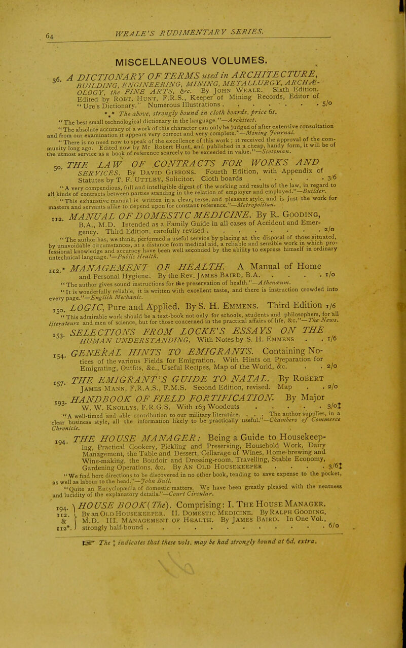 MISCELLANEOUS VOLUMES. 06 A DICTIONAR Y OF TEEMS used in AECHITECTUEE, BUILDING ENGINEERING, MINING, METALLURGY, ARCHE- OLOGY the FINE ARTS, &>c. By John Weale. Sixth Edition. Edited by Robt. Hunt, F.R.S., Keeper of Mining Records, Editor of  Ure's Dictionary. Numerous Illustrations . . . . • '. • • 5/° * * The above, strongly bound in cloth boards, price 6s.  The best small technological dictionary in the language.' '—A rchitect.  The absolute accuracy of a work of this character can only be judged of after extensi ve consultation and from our examination it appears very correct and very complete. —Mining Journal.  There is no need now to speak of the excellence of this work ; it received the approval of the com- munity long ago. Edited now by Mr Robert Hunt, and published in a cheap handy form, it will be of the utmost service as a book of reference scarcely to be exceeded in value. —Scotsman. ,0 THE LAW OF CONTRA CTS FOE WOEKS AND ■ ' SER VICES. By David Gibbons. Fourth Edition, with Appendix of Statutes by T. F. UTTLEY, Solicitor. Cloth boards 3'6 A very compendious, full and intelligible digest of the working and results of the law, in regard to all kinds of contracts between parties standing in the relation of employer and employed. —Builder This exhaustive manual is written in a clear, terse, and pleasant style, and is just the work for masters and servants alike to depend upon for constant reference.—Metropolitan. II2. MANUAL OF DOMESTIC MEDICINE. By R. Gooding, B.A., M.D. Intended as a Family Guide in all cases of Accident and Emer- gency. Third Edition, carefully revised .2/0  The author has, we think, performed a useful service by placing at the disposal of those situated, by unavoidable circumstances, at a distance from medical aid, a reliable and sensible work m which pro- fessional knowledge and accuracy have been well seconded by the ability to express himselt in ordinary untechnical language.—Public Health. Ir2 * MANAGEMENT OF HEALTH. A Manual of Home and Personal Hygiene. By the Rev. James Baird, B. A. . . . .1/0  The author gives sound instructions for the preservation of health.—A thenceum. It is wonderfully reliable, it is written with excellent taste, and there is instruction crowded into every page.—English Mechanic. lSo. LOGLC, Pure and Applied. ByS. H. Emmens. Third Edition 1/6 This admirable work should be a text-book not only for schools, students and philosophers, for all literateurs and men of science, but for those concerned in the practical affairs of life, &c. —The JVews. «, SELECTLONS FEOM LOCKE'S ESSAYS ON THE HUMAN UNDERSTANDING. With Notes by S. H. Emmens . .1/6 r-4 GENEEAL HLNTS TO EMLGEANTS. Containing No- tices of the various Fields for Emigration. With Hints on Preparation for Emigrating, Outfits, &c, Useful Recipes, Map of the World, &c. . . 2/0 «- THE EMIGRANT'S GUIDE TO NATAL. By Robert James Mann, F.R.A.S., F.M.S. Second Edition, revised. Map . .2/0 IQ, HANDBOOK OF FIELD FOETIFICATION. By Major W. W. Knollys, F.R.G.S. With 163 Woodcuts . . . . 3/°l A well-timed and able contribution to our military literature. . . . The author supplies, in a clear business style, all the information likely to be practically useful.— Chambers of Commerce Chronicle. IQ4 THE HOUSE MANAGEE: Being a Guide to Housekeep- ing, Practical Cookery, Pickling and Preserving, Household Work, Dairy Management, the Table and Dessert, Cellarage of Wines, Home-brewing and Wine-making, the Boudoir and Dressing-room, Travelling, Stable Economy, Gardening Operations, &c. By An Old Housekeeper .... 3/6J  We find here directions to be discovered in no other book, tending to save expense to the pocket, as well as labour to the head.—John Bull. Quite an Encyclopaedia of domestic matters. We have been greatly pleased with the neatness and lucidity of the explanatory details.—Court Circular. ' IQ, \ HOUSE BOOK(T/ie). Comprising: I. The House Manager. 112 ! By an Old Housekeeper. II. Domestic Medicine. By Ralph Gooding, & [ M.D. III. Management of Health. By James Baird. In One Vol., ri 2*. ) strongly half-bound 6/0