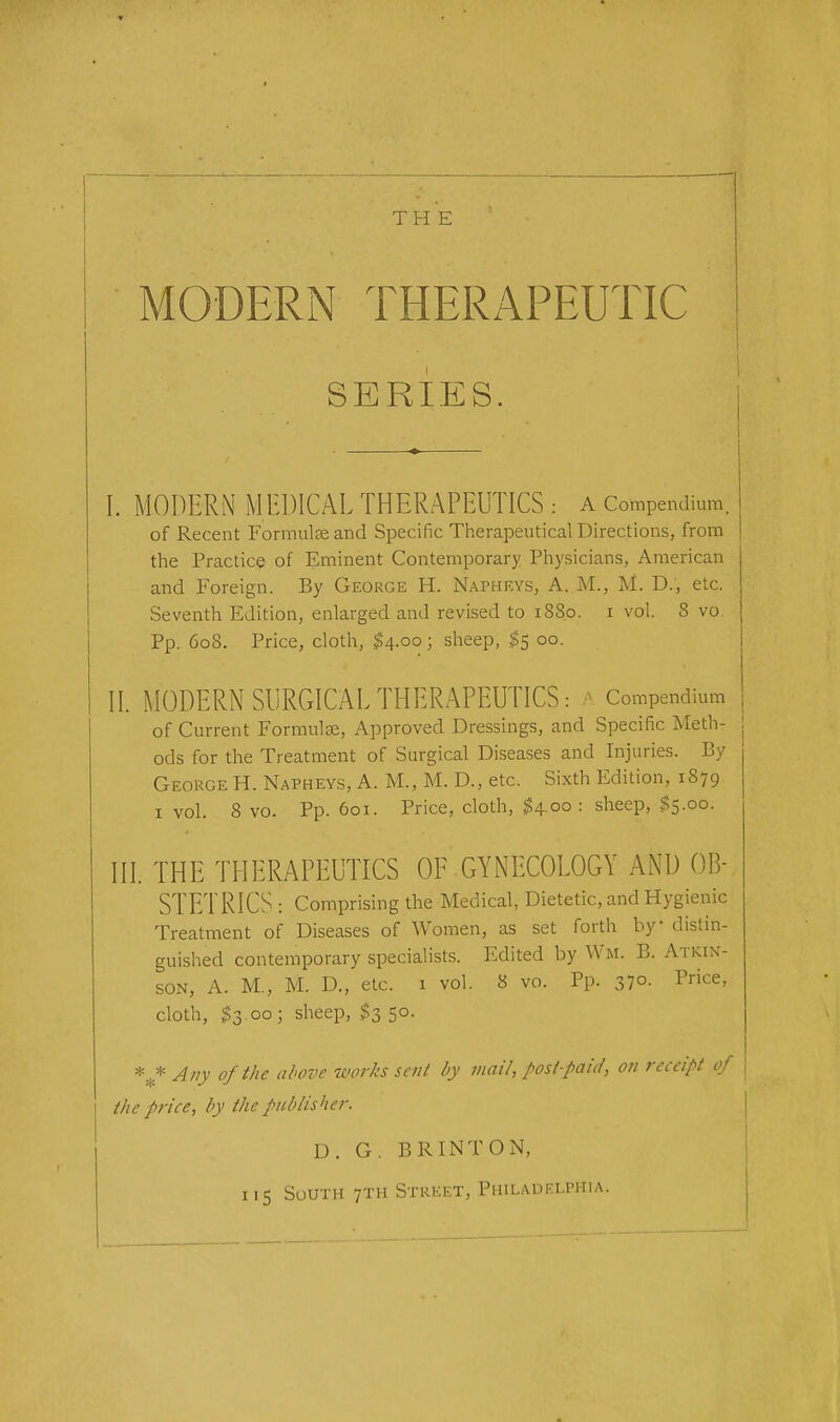 MODERN THERAPEUTIC SERIES. I. MODERN MEDICAL THERAPEUTICS : A Compendium. of Recent Formulseand Specific Therapeutical Directions, from the Practice of Eminent Contemporary Physicians, American and Foreign. By George H. Napheys, A. M., M. D., etc. Seventh Edition, enlarged and revised to 18S0. i vol. S vo Pp. 608. Price, cloth, $4.00; sheep, $5 00. II. MODERN SURGICAL THERAPEUTICS: ■ Compendium of Current Formulae, Approved Dressings, and Specific Meth- j ods for the Treatment of Surgical Diseases and Injuries. By George H. Napheys, A. M., M. D., etc. Sixth Edition, 1879 1 vol. 8 vo. Pp. 601. Price, cloth, $4.00: sheep, $5.00. III. THE THERAPEUTICS OP GYNECOLOGY AND OB- STETRICS : Comprising the Medical, Dietetic, and Hygienic Treatment of Diseases of Women, as set forth by distin- guished contemporary specialists. Edited by Wm. B. Atkin- son, A. M., M. D., etc. 1 vol. 8 vo. Pp. 37°- Price> cloth, 53 00; sheep, $3 50. *._* Any of the above works sent by mail, post-paid, on receipt of the price, by the publisher. D. G. BR INT ON, 115 South 7TH Street, Philadelphia.