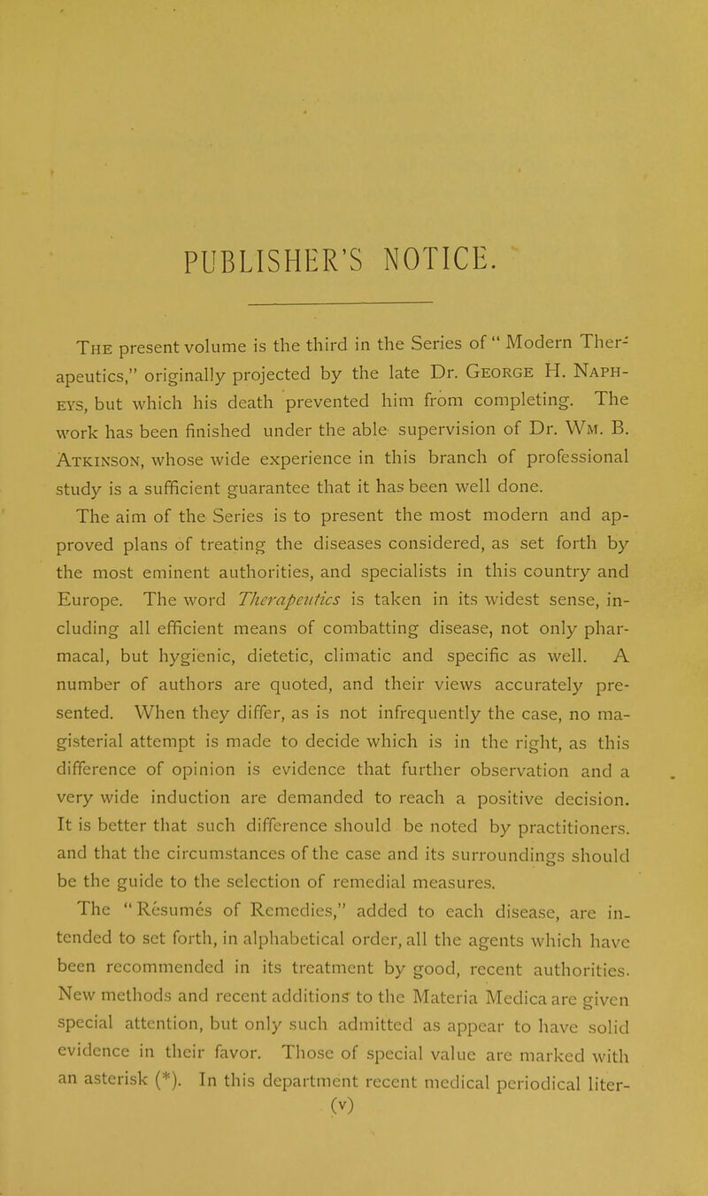 PUBLISHER'S NOTICE. The present volume is the third in the Series of  Modern Ther- apeutics, originally projected by the late Dr. George H. Naph- eys, but which his death prevented him from completing. The work has been finished under the able supervision of Dr. Wm. B. Atkinson, whose wide experience in this branch of professional study is a sufficient guarantee that it has been well done. The aim of the Series is to present the most modern and ap- proved plans of treating the diseases considered, as set forth by the most eminent authorities, and specialists in this country and Europe. The word Therapeutics is taken in its widest sense, in- cluding all efficient means of combatting disease, not only phar- macal, but hygienic, dietetic, climatic and specific as well. A number of authors are quoted, and their views accurately pre- sented. When they differ, as is not infrequently the case, no ma- gisterial attempt is made to decide which is in the right, as this difference of opinion is evidence that further observation and a very wide induction are demanded to reach a positive decision. It is better that such difference should be noted by practitioners, and that the circumstances of the case and its surroundings should be the guide to the selection of remedial measures. The  Resumes of Remedies, added to each disease, are in- tended to set forth, in alphabetical order, all the agents which have been recommended in its treatment by good, recent authorities. New methods and recent additions to the Materia Medicaare given special attention, but only such admitted as appear to have solid evidence in their favor. Those of special value are marked with an asterisk (*). In this department recent medical periodical liter-