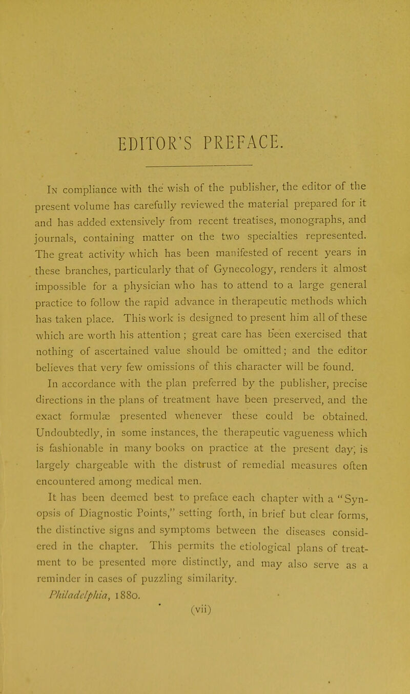 EDITOR'S PREFACE. In compliance with the wish of the publisher, the editor of the present volume has carefully reviewed the material prepared for it and has added extensively from recent treatises, monographs, and journals, containing matter on the two specialties represented. The great activity which has been manifested of recent years in these branches, particularly that of Gynecology, renders it almost impossible for a physician who has to attend to a large general practice to follow the rapid advance in therapeutic methods which has taken place. This work is designed to present him all of these which are worth his attention ; great care has been exercised that nothing of ascertained value should be omitted; and the editor believes that very few omissions of this character will be found. In accordance with the plan preferred by the publisher, precise directions in the plans of treatment have been preserved, and the exact formulae presented whenever these could be obtained. Undoubtedly, in some instances, the therapeutic vagueness which is fashionable in many books on practice at the present day; is largely chargeable with the distrust of remedial measures often encountered among medical men. It has been deemed best to preface each chapter with a Syn- opsis of Diagnostic Points, setting forth, in brief but clear forms, the distinctive signs and symptoms between the diseases consid- ered in the chapter. This permits the etiological plans of treat- ment to be presented more distinctly, and may also serve as a reminder in cases of puzzling similarity. Philadelphia, 1880.