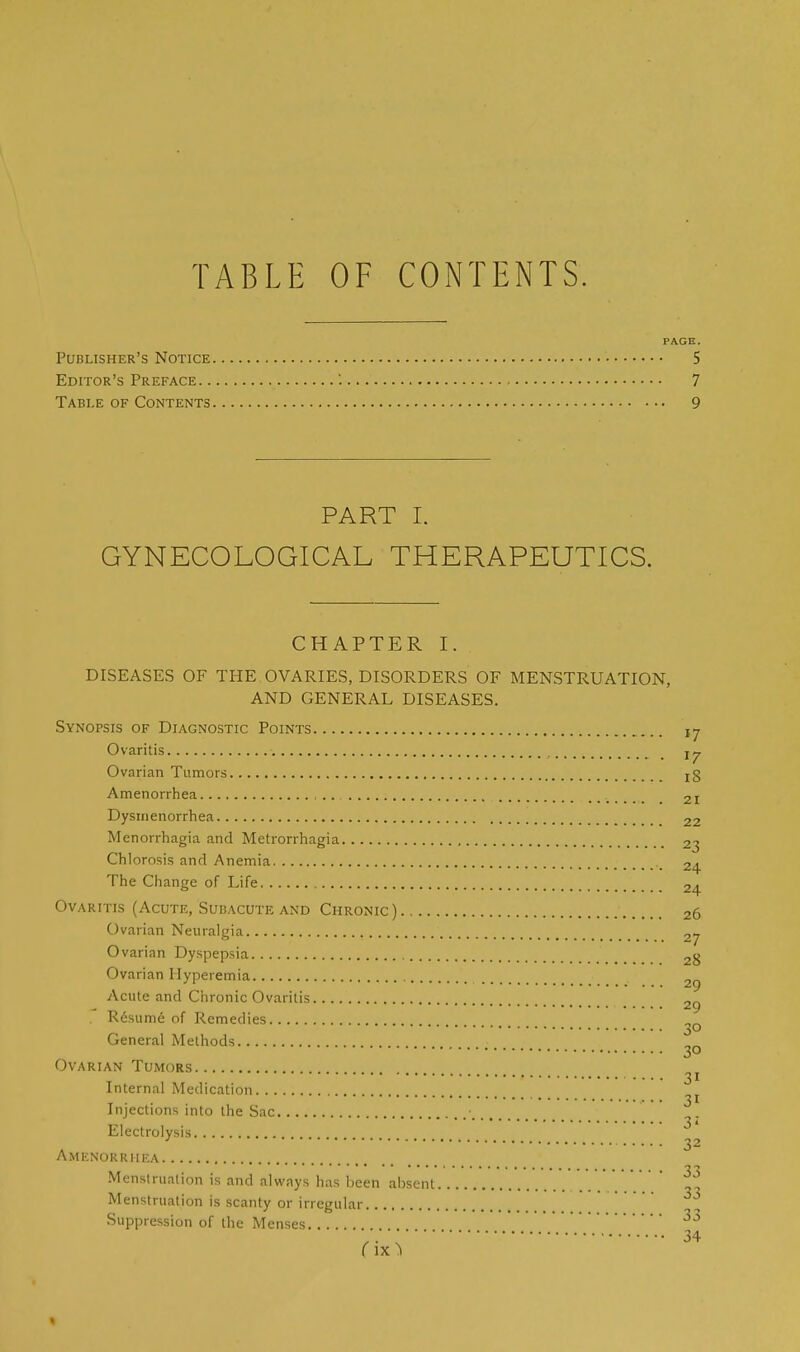 TABLE OF CONTENTS. PAGE. Publisher's Notice 5 Editor's Preface '. 7 Table of Contents 9 PART I. GYNECOLOGICAL THERAPEUTICS. CHAPTER I. DISEASES OF THE OVARIES, DISORDERS OF MENSTRUATION, AND GENERAL DISEASES. Synopsis of Diagnostic Points ,7 Ovaritis Ovarian Tumors xg Amenorrhea _ 2I Dysmenorrhea 22 Menorrhagia and Metrorrhagia 23 Chlorosis and Anemia 24 The Change of Life 2. Ovaritis (Acute, Subacute and Chronic) 26 Ovarian Neuralgia 2j Ovarian Dyspepsia 2g Ovarian Hyperemia 2^ Acute and Chronic Ovaritis 29 Resume of Remedies General Methods 3° Ovarian Tumors .... 31 Internal Medication _ . . 31 Injections into the Sac ■ Electrolysis * ***••••••••••..... o o Amenorrhea • ■ 1 •••• Menstruation is and always has been absent ^3 Menstruation is scanty or irregular. Suppression of the Menses 3j fix,34