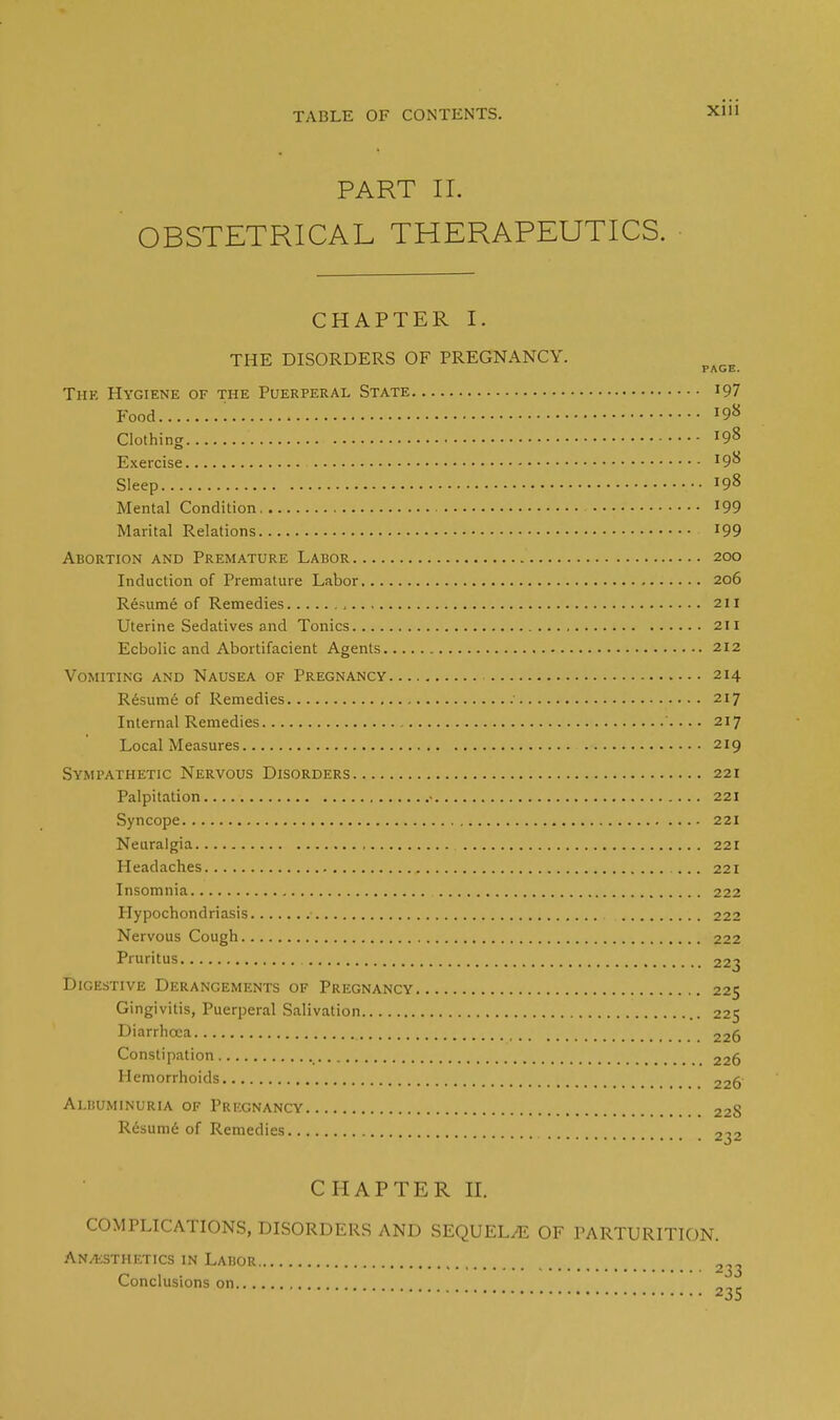 PART II. OBSTETRICAL THERAPEUTICS. CHAPTER I. THE DISORDERS OF PREGNANCY. page The Hygiene of the Puerperal State '97 Food J9« Clothing l9% Exercise 198 Sleep ...198 Mental Condition 199 Marital Relations 199 Abortion and Premature Labor 200 Induction of Premature Labor 206 Resume of Remedies , 211 Uterine Sedatives and Tonics 211 Ecbolic and Abortifacient Agents 212 Vomiting and Nausea of Pregnancy 214 Resume of Remedies 217 Internal Remedies 217 Local Measures 219 Sympathetic Nervous Disorders 221 Palpitation • 221 Syncope 221 Neuralgia 221 Headaches 221 Insomnia 222 Hypochondriasis 222 Nervous Cough 222 Pruritus 223 Digestive Derangements of Pregnancy 225 Gingivitis, Puerperal Salivation 225 Diarrhcea 225 Constipation _ 226 Hemorrhoids 225 Ai.ijuminuria of Pregnancy 228 Resume of Remedies 2^2 CHAPTER II. COMPLICATIONS, DISORDERS AND SEQUEL/E OF PARTURITION. Anaesthetics in Labor Conclusions on „„„