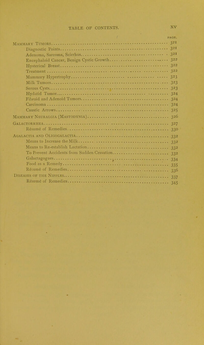 PAGE. Mammary Tumors 321 Diagnostic Points 321 Adenoma, Sarcoma, Scirrhus 321 Encephaloid Cancer, Benign Cystic Growth 322 Hysterical Breast 322 Treatment 322 Mammary Hypertrophy 323 Milk Tumors 323 Serous Cysts ^ 323 Hydatid Tumor 324 Fibroid and Adenoid Tumors 324 Carcinoma 324 Caustic Arrows 325 Mammary Neuralgia (Mastodynia) 326 Galactorrhea 327 Resume of Remedies 330 Agalactia and Oligogalactia 332 Means to Increase the Milk 332 Means to Re-establish Lactation 332 To Prevent Accidents from Sudden Cessation 332 Galactagogues 334 Food as a Remedy 335 Resume of Remedies 336 Diseases of the Nipples 337 Resume of Remedies