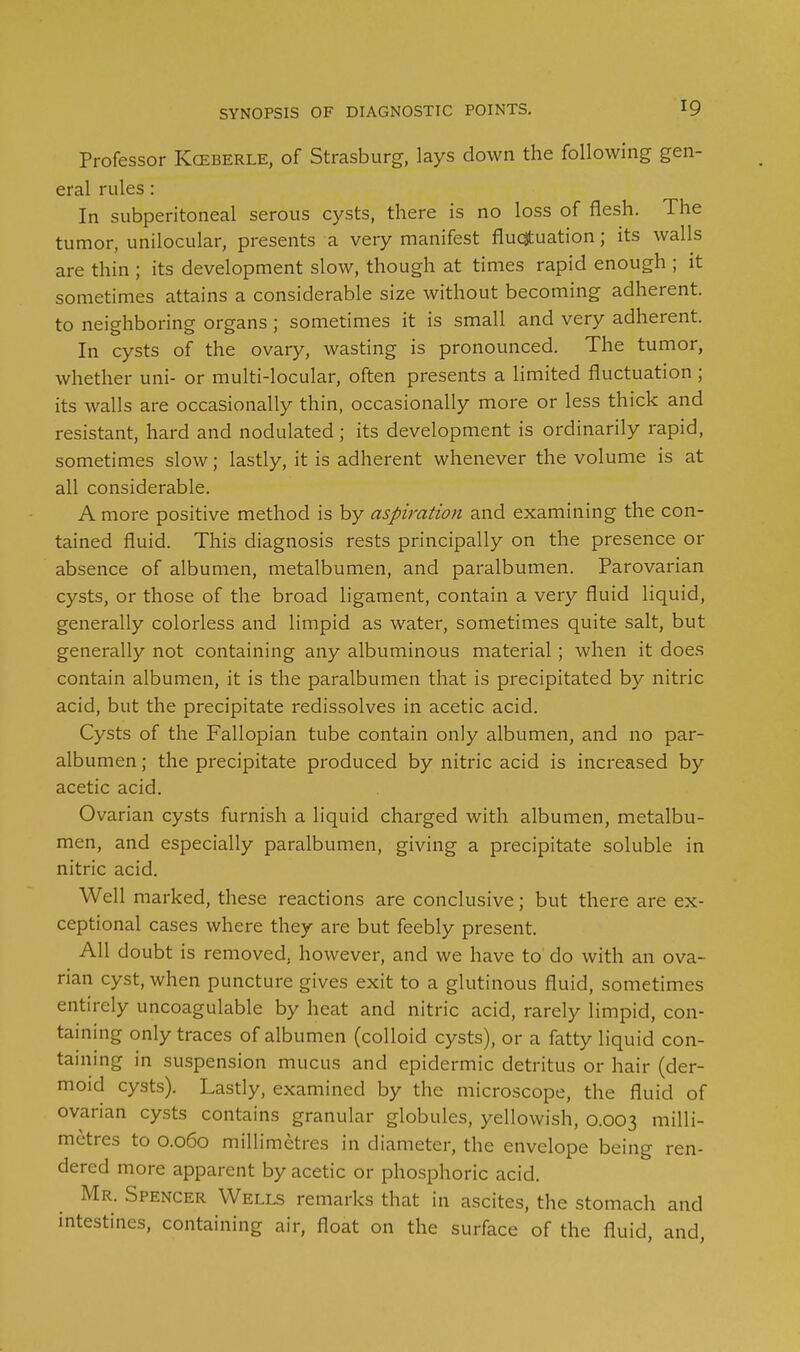 Professor Kceberle, of Strasburg, lays down the following gen- eral rules: In subperitoneal serous cysts, there is no loss of flesh. The tumor, unilocular, presents a very manifest fluctuation; its walls are thin ; its development slow, though at times rapid enough ; it sometimes attains a considerable size without becoming adherent, to neighboring organs; sometimes it is small and very adherent. In cysts of the ovary, wasting is pronounced. The tumor, whether uni- or multi-locular, often presents a limited fluctuation ; its walls are occasionally thin, occasionally more or less thick and resistant, hard and nodulated; its development is ordinarily rapid, sometimes slow; lastly, it is adherent whenever the volume is at all considerable. A more positive method is by aspiration and examining the con- tained fluid. This diagnosis rests principally on the presence or absence of albumen, metalbumen, and paralbumen. Parovarian cysts, or those of the broad ligament, contain a very fluid liquid, generally colorless and limpid as water, sometimes quite salt, but generally not containing any albuminous material; when it does contain albumen, it is the paralbumen that is precipitated by nitric acid, but the precipitate redissolves in acetic acid. Cysts of the Fallopian tube contain only albumen, and no par- albumen ; the precipitate produced by nitric acid is increased by acetic acid. Ovarian cysts furnish a liquid charged with albumen, metalbu- men, and especially paralbumen, giving a precipitate soluble in nitric acid. Well marked, these reactions are conclusive; but there are ex- ceptional cases where they are but feebly present. All doubt is removed, however, and we have to do with an ova- rian cyst, when puncture gives exit to a glutinous fluid, sometimes entirely uncoagulable by heat and nitric acid, rarely limpid, con- taining only traces of albumen (colloid cysts), or a fatty liquid con- taining in suspension mucus and epidermic detritus or hair (der- moid cysts). Lastly, examined by the microscope, the fluid of ovarian cysts contains granular globules, yellowish, 0.003 milli- metres to 0.060 millimetres in diameter, the envelope being ren- dered more apparent by acetic or phosphoric acid. Mr. Spencer Wells remarks that in ascites, the stomach and intestines, containing air, float on the surface of the fluid, and,