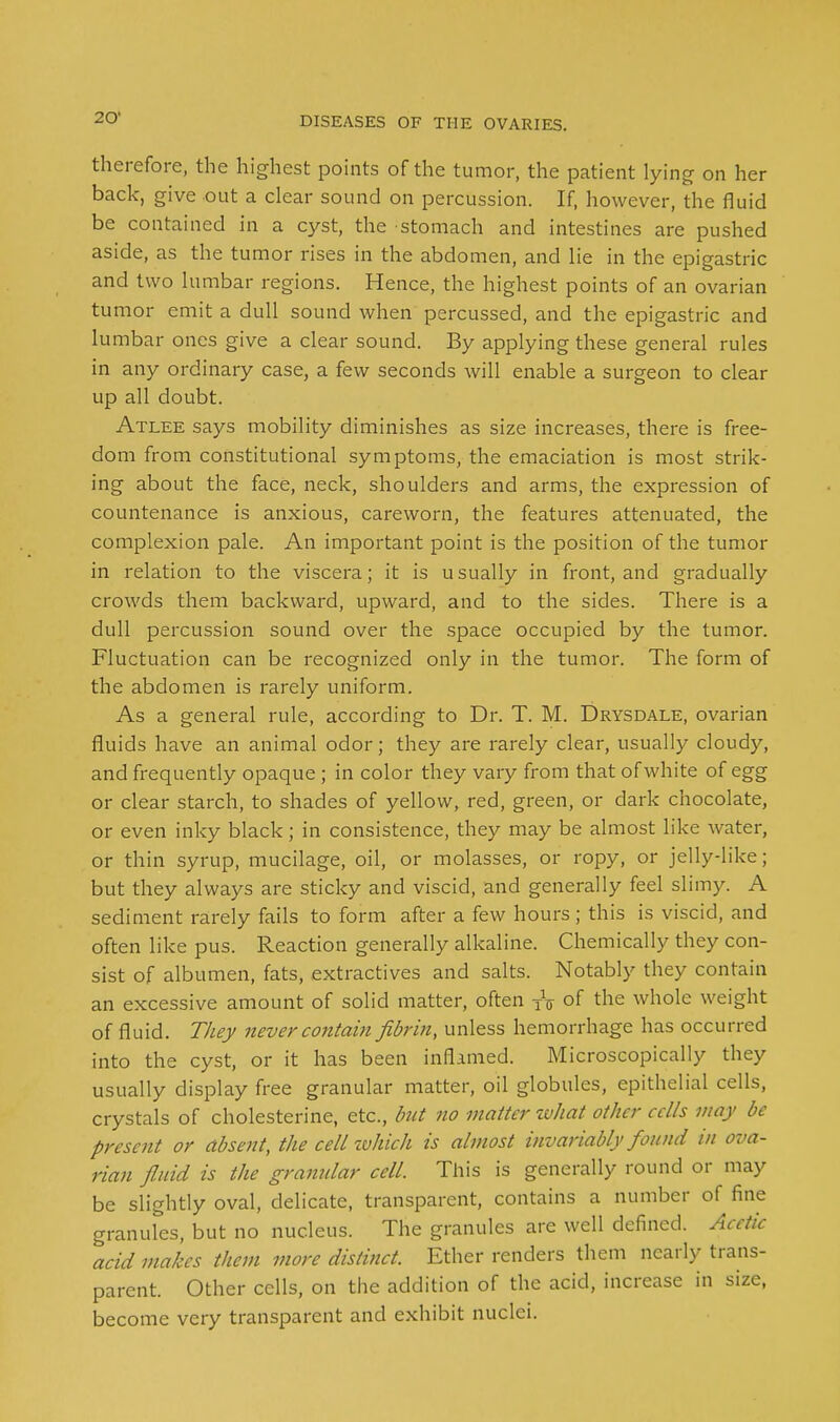 therefore, the highest points of the tumor, the patient lying on her back, give out a clear sound on percussion. If, however, the fluid be contained in a cyst, the stomach and intestines are pushed aside, as the tumor rises in the abdomen, and lie in the epigastric and two lumbar regions. Hence, the highest points of an ovarian tumor emit a dull sound when percussed, and the epigastric and lumbar ones give a clear sound. By applying these general rules in any ordinary case, a few seconds will enable a surgeon to clear up all doubt. Atlee says mobility diminishes as size increases, there is free- dom from constitutional symptoms, the emaciation is most strik- ing about the face, neck, shoulders and arms, the expression of countenance is anxious, careworn, the features attenuated, the complexion pale. An important point is the position of the tumor in relation to the viscera; it is usually in front, and gradually crowds them backward, upward, and to the sides. There is a dull percussion sound over the space occupied by the tumor. Fluctuation can be recognized only in the tumor. The form of the abdomen is rarely uniform. As a general rule, according to Dr. T. M. Drysdale, ovarian fluids have an animal odor; they are rarely clear, usually cloudy, and frequently opaque ; in color they vary from that of white of egg or clear starch, to shades of yellow, red, green, or dark chocolate, or even inky black; in consistence, they may be almost like water, or thin syrup, mucilage, oil, or molasses, or ropy, or jelly-like; but they always are sticky and viscid, and generally feel slimy. A sediment rarely fails to form after a few hours ; this is viscid, and often like pus. Reaction generally alkaline. Chemically they con- sist of albumen, fats, extractives and salts. Notably they contain an excessive amount of solid matter, often TV of the whole weight of fluid. They never contain fibrin, unless hemorrhage has occurred into the cyst, or it has been inflamed. Microscopically they usually display free granular matter, oil globules, epithelial cells, crystals of cholesterine, etc., but no matter what other cells may be present or absent, the cell which is almost invariably found in ova- rian fluid is the gramdar cell. This is generally round or may be slightly oval, delicate, transparent, contains a number of fine granules, but no nucleus. The granules are well defined. Acetic acid makes them more distinct. Ether renders them nearly trans- parent. Other cells, on the addition of the acid, increase in size, become very transparent and exhibit nuclei.