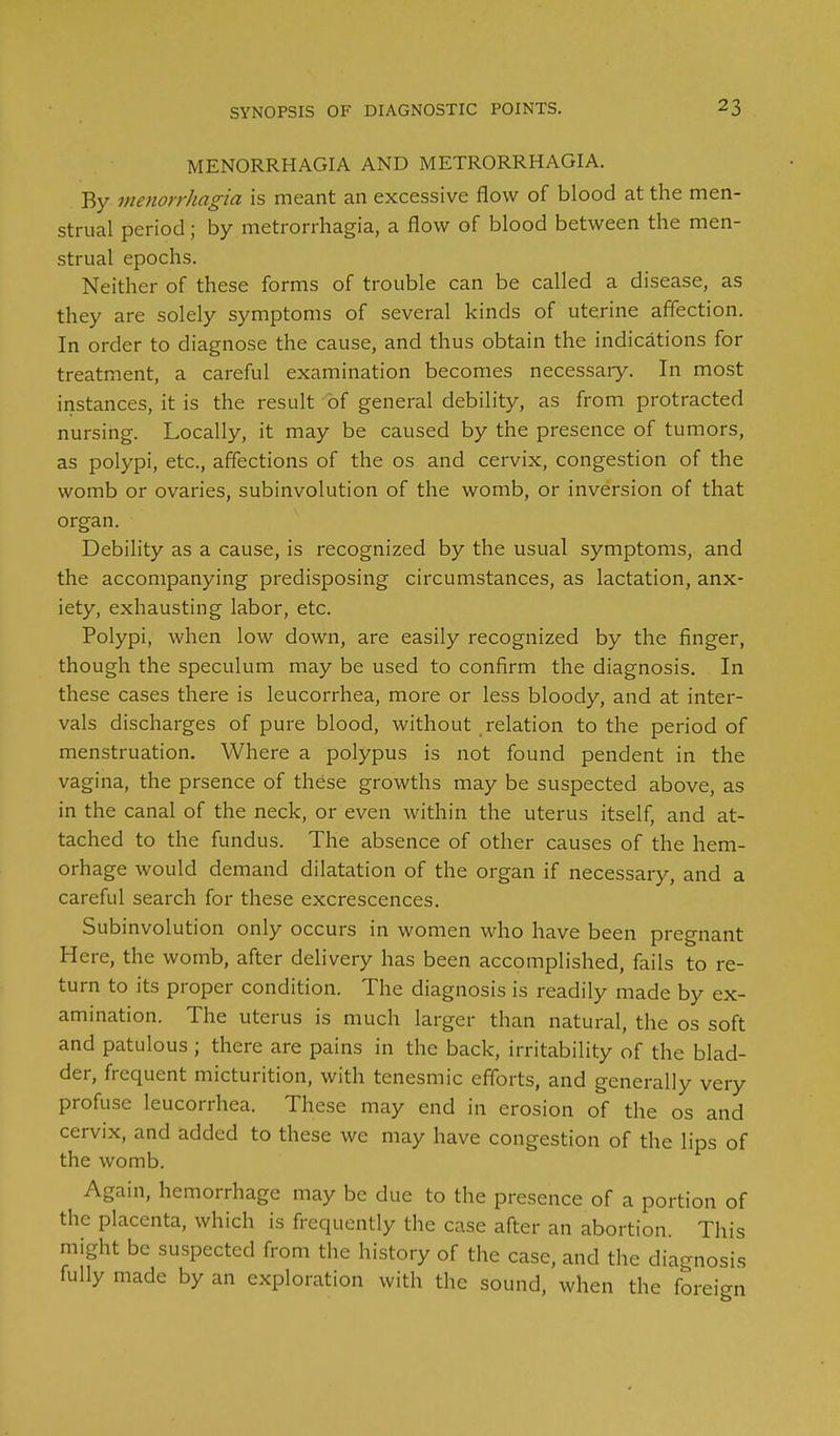 MENORRHAGIA AND METRORRHAGIA. By menorrkagia is meant an excessive flow of blood at the men- strual period; by metrorrhagia, a flow of blood between the men- strual epochs. Neither of these forms of trouble can be called a disease, as they are solely symptoms of several kinds of uterine affection. In order to diagnose the cause, and thus obtain the indications for treatment, a careful examination becomes necessary. In most instances, it is the result of general debility, as from protracted nursing. Locally, it may be caused by the presence of tumors, as polypi, etc., affections of the os and cervix, congestion of the womb or ovaries, subinvolution of the womb, or inversion of that organ. Debility as a cause, is recognized by the usual symptoms, and the accompanying predisposing circumstances, as lactation, anx- iety, exhausting labor, etc. Polypi, when low down, are easily recognized by the finger, though the speculum may be used to confirm the diagnosis. In these cases there is leucorrhea, more or less bloody, and at inter- vals discharges of pure blood, without relation to the period of menstruation. Where a polypus is not found pendent in the vagina, the prsence of these growths may be suspected above, as in the canal of the neck, or even within the uterus itself, and at- tached to the fundus. The absence of other causes of the hem- orhage would demand dilatation of the organ if necessary, and a careful search for these excrescences. Subinvolution only occurs in women who have been pregnant Here, the womb, after delivery has been accomplished, fails to re- turn to its proper condition. The diagnosis is readily made by ex- amination. The uterus is much larger than natural, the os soft and patulous ; there are pains in the back, irritability of the blad- der, frequent micturition, with tenesmic efforts, and generally very profuse leucorrhea. These may end in erosion of the os and cervix, and added to these we may have congestion of the lips of the womb. Again, hemorrhage may be due to the presence of a portion of the placenta, which is frequently the case after an abortion. This might be suspected from the history of the case, and the diagnosis fully made by an exploration with the sound, when the foreign