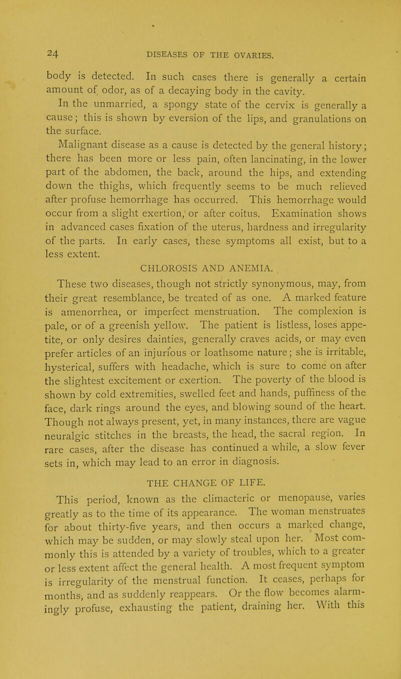 body is detected. In such cases there is generally a certain amount of odor, as of a decaying body in the cavity. In the unmarried, a spongy state of the cervix is generally a cause; this is shown by eversion of the lips, and granulations on the surface. Malignant disease as a cause is detected by the general history; there has been more or less pain, often lancinating, in the lower part of the abdomen, the back, around the hips, and extending down the thighs, which frequently seems to be much relieved after profuse hemorrhage has occurred. This hemorrhage would occur from a slight exertion, or after coitus. Examination shows in advanced cases fixation of the uterus, hardness and irregularity of the parts. In early cases, these symptoms all exist, but to a less extent. CHLOROSIS AND ANEMIA. . These two diseases, though not strictly synonymous, may, from their great resemblance, be treated of as one. A marked feature is amenorrhea, or imperfect menstruation. The complexion is pale, or of a greenish yellow. The patient is listless, loses appe- tite, or only desires dainties, generally craves acids, or may even prefer articles of an injurious or loathsome nature; she is irritable, hysterical, suffers with headache, which is sure to come on after the slightest excitement or exertion. The poverty of the blood is shown by cold extremities, swelled feet and hands, puffiness of the face, dark rings around the eyes, and blowing sound of the heart. Though not always present, yet, in many instances, there are vague neuralgic stitches in the breasts, the head, the sacral region. In rare cases, after the disease has continued a while, a slow fever sets in, which may lead to an error in diagnosis. THE CHANGE OF LIFE. This period, known as the climacteric or menopause, varies greatly as to the time of its appearance. The woman menstruates for about thirty-five years, and then occurs a marked change, which may be sudden, or may slowly steal upon her. Most com- monly this is attended by a variety of troubles, which to a greater or less extent affect the general health. A most frequent symptom is irregularity of the menstrual function. It ceases, perhaps for months, and as suddenly reappears. Or the flow becomes alarm- ingly profuse, exhausting the patient, draining her. With this