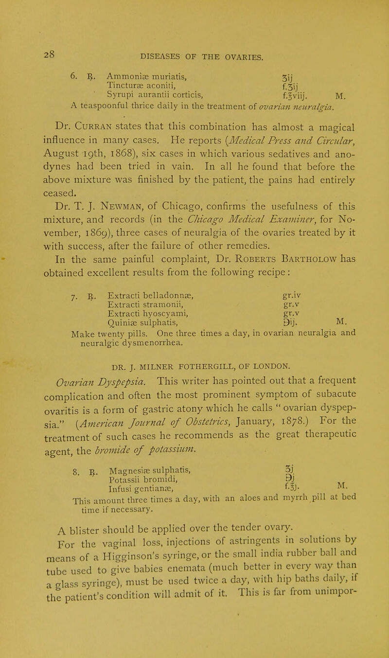 6. Ammonise muriatis, 5ij Tincturas aconiti, f_3ij Syrupi aurantii corticis, f.§viij. M. A teaspoonful thrice daily in the treatment of ovariati neuralgia. Dr. Curran states that this combination has almost a magical influence in many cases. He reports {Medical Press and Circular, August 19th, 1868), six cases in which various sedatives and ano- dynes had been tried in vain. In all he found that before the above mixture was finished by the patient, the pains had entirely ceased. Dr. T. J. Newman, of Chicago, confirms the usefulness of this mixture, and records (in the Chicago Medical Examiner, for No- vember, 1869), three cases of neuralgia of the ovaries treated by it with success, after the failure of other remedies. In the same painful complaint, Dr. Roberts Bartholow has obtained excellent results from the following recipe: 7. Extracti belladonnse, gr.iv Extracti stramonii, gr.v Extracti hyoscyami, gr.v Quiniae sulphatis, 9ij. M. Make twenty pills. One three times a day, in ovarian neuralgia and neuralgic dysmenorrhea. DR. J. MILNER FOTHERGILL, OF LONDON. Ovarian Dyspepsia. This writer has pointed out that a frequent complication and often the most prominent symptom of subacute ovaritis is a form of gastric atony which he calls  ovarian dyspep- sia. {American Journal of Obstetrics, January, 1878.) For the treatment of such cases he recommends as the great therapeutic agent, the bromide of potassium. 8. Vf.. Magnesias sulphatis, 3j Potassii bromidi, pJ Infusi gentians, '-3J- M- This amount three times a day, with an aloes and myrrh pill at bed time if necessary. A blister should be applied over the tender ovary. For the vaginal loss, injections of astringents in solutions by means of a Higginson's syringe, or the small india rubber ball and tube used to give babies enemata (much better in every way than a glass syringe), must be used twice a day, with hip baths daily, if the patient's condition will admit of it. This is far from unimpor-