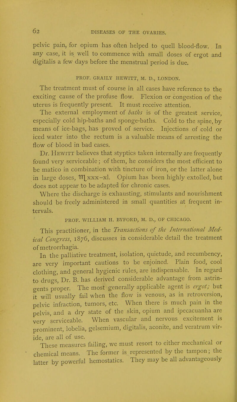 pelvic pain, for opium has often helped to quell blood-flow. In any case, it is well to commence with small doses of ergot and digitalis a few days before the menstrual period is due. PROF. GRAILY HEWITT, M. D., LONDON. The treatment must of course in all cases have reference to the exciting cause of the profuse flow. Flexion or congestion of the uterus is frequently present. It must receive attention. The external employment of baths is of the greatest service, especially cold hip-baths and sponge-baths. Cold to the spine, by means of ice-bags, has proved of service. Injections of cold or iced water into the rectum is a valuable means of arresting the flow of blood in bad cases. Dr. Hewitt believes that styptics taken internally are frequently found very serviceable ; of them, he considers the most efficient to be matico in combination with tincture of iron, or the latter alone in large doses, TT^xxx-xl. Opium has been highly extolled, but does not appear to be adapted for chronic cases. Where the discharge is exhausting, stimulants and nourishment should be freely administered in small quantities at frequent in- tervals. PROF. WILLIAM H. BYFORD, M. D., OF CHICAGO. This practitioner, in the Transactions of the International Med- ical Congress, 1876, discusses in considerable detail the treatment of metrorrhagia. In the palliative treatment, isolation, quietude, and recumbency, are very important cautions to be enjoined. Plain food, cool clothing, and general hygienic rules, are indispensable. In regard to drugs, Dr. B. has derived considerable advantage from astrin- gents proper. The most generally applicable agent is ergot; but it will usually fail when the flow is venous, as in retroversion, pelvic infraction, tumors, etc. When there is much pain in the pelvis, and a dry state of the skin, opium and ipecacuanha are very serviceable. When vascular and nervous excitement is prominent, lobelia, gelsemium, digitalis, aconite, and veratrum vir- ide, are all of use. These measures failing, we must resort to either mechanical or chemical means. The former is represented by the tampon; the latter by powerful hemostatics. They may be all advantageously