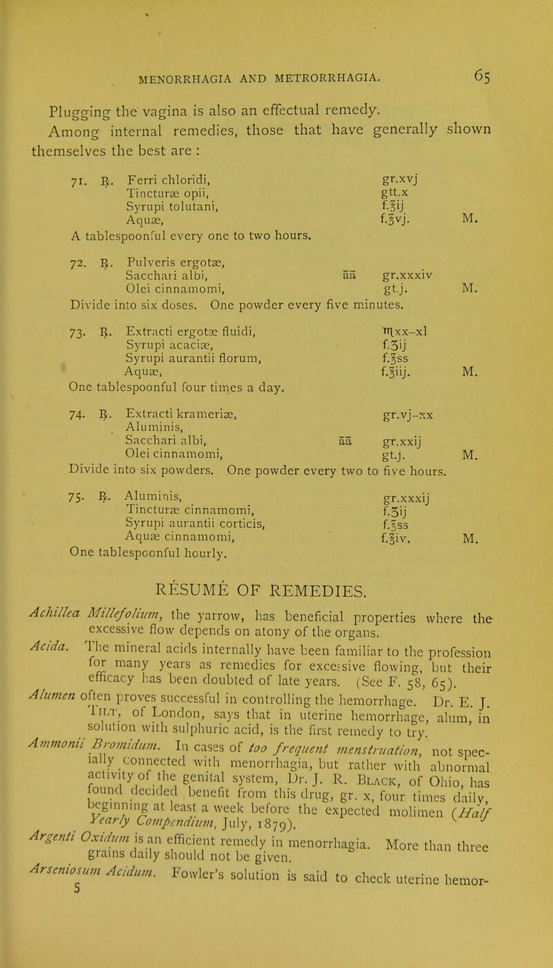 Plugging the vagina is also an effectual remedy. Among internal remedies, those that have generally shown themselves the best are : 71. I£. Ferri chloridi, gr.xvj Tincturae opii, gtt.x Syrupi tolutani, f.§ij Aquas, f.^vj. M. A tablespoonful every one to two hours. 72. Pulveris ergotas, Sacchavi albi, aa, gr.xxxiv Olei cinnamomi, gt.j. M. Divide into six doses. One powder every five minutes. 73. Iji. Extract! ergotae fluidi, 'H.xx-xl Syrupi acaciae, f.3ij Syrupi aurantii florum, f.^ss Aquas, f. § i ij. M. One tablespoonful four times a day. 74. I£. Extracti kramerias, gr.vj-xx Alu minis, Sacchari albi, aa gr.xxij Olei cinnamomi, gt.j. M. Divide into six powders. One powder every two to five hours. 75. Alurninis, gr.xxxij Tincturas cinnamomi, f 5ij Syrupi aurantii corticis, f.gss Aquae cinnamomi, f.|iv. M. One tablespoonful hourly. RESUME OF REMEDIES. Achillea Millefolium, the yarrow, has beneficial properties where the excessive flow depends on atony of the organs. Acida. The mineral acids internally have been familiar to the profession for many years as remedies for excessive flowing, but their efficacy has been doubted of late years. (See F. 58, 65). Alumen often proves successful in controlling the hemorrhage. Dr. E. J. Tilt, of London, says that in uterine hemorrhage, alum, in solution with sulphuric acid, is the first remedy to try. Ammonii Bromidum. In cases of too frequent menstruation, not spec- ially connected with menorrhagia, but rather with abnormal activity of the: genital system, Dr. J. R. Black, of Ohio, has found deeded benefit from this drug, gr. x, four times daily, beginning at least a week before the expected molimen (Half Yearly Compendium, July, 1879). Argenti Oxidum is an efficient remedy in menorrhagia. More than three grains daily should not be given. Arscniosum Acidum. Fowler's solution is said to check uterine hemor-