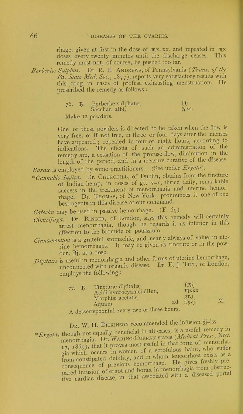 rhage, given at first in the dose of ttix-xx, and repeated in v\x doses every twenty minutes until the discharge ceases. This remedy must not, of course, be pushed too far. Berberice Sulphas. Dr. R. H. Andrews, of Pennsylvania {Trans, of the Pa. Slate Med. Soc, 1877), reports very satisfactory results with this drug in cases of profuse exhausting menstruation. He prescribed the remedy as follows : 76. ~Sf.. Berberiae sulphatis, 9j Sacchar. albi, 3iss. Make 12 powders. One of these powders is directed to be taken when the flow is very free, or if not free, in three or four days after the menses have appeared ; repeated in four or eight hours, according to indications. The effects of such an administration of the remedy are, a cessation of the profuse flow, diminution in the length of the period, and in a measure curative of the disease. Borax is employed by some practitioners. (See under Ergota). * Cannabis Indica. Dr. Churchill, of Dublin, obtains from the tincture of Indian hemp, in doses of gtt. v-x, thrice daily, remarkable success in the treatment of menorrhagia and uterine hemor- rhage. Dr. Thomas, of New York, pronounces it one of the best agents in this disease at our command. Catechu may be used in passive hemorrhage. (F. 69). Cimicifum. Dr. Ringer, of London, says this remedy will certainly arrest menorrhagia, though he regards it as inferior in this affection to the bromide of potassium Cinnamomum is a grateful stomachic, and nearly always of value in ute- rine hemorrhages. It may be given as tincture or in the pow- der, 9j. at a dose. Dkitalis is useful in menorrhagia and other forms of uterine hemorrhage, unconnected with organic disease. Dr. E. J. Tilt, of London, employs the following: 77 u Tincturae digitalis, f-3'J Acidi hydrocyanici diluti, ti&xx. Morphise acetatis, g][0. Aquam, ad fovJ- M A dessertspoonful every two or three hours. Dr W H Dickinson recommended the infusion ij-iss. Kcotti^ed debility, and to j*. £ consequence of previous hemorrhage. He fives Hon pre S'infusion of'ergot and borax b\«K^TJZa^ live cardiac disease, in (hat assoc.ated wiih a diseased porra