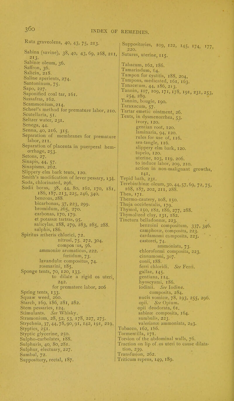 INDEX OF REMEDIES. Ruta graveolens, 40, 43, 75, 213. Sabina (savipe), 38,40, 43,69, 168, 211, Sabina- oleum, 36. Saffron, 36. Salicin, 21S. Saline aperients, 274. Santoninum, 75. Sapo, 227. Saponified coal tar, 161. Sassafras, 162. Scammonium, 214. Scheel's method for premature labor, 210. Scutellaria, 51. Seltzer water, 231. Senega, 44. Senna, 40, 216, 315. Separation of membranes for premature labor, 21 r. Separation of placenta in puerperal hem- orrhage, 253. Setons, 27. Sinapis, 44, 57. Sinapisms. 262. Slippery-elm bark tents, 120. Smith's modification of lever pessary, 134. Soda, chlorinated, 296. Sodii boras, 38, 44, 80, 162, 170, 1S1, 186, 187,213, 225,246, 340. benzoas, 288. bicarbonas, 37, 223, 299. bromidum, 265, 270. carbonas, 170, 179. et potassse tartras, 95. salicylas, 188, 279, 283, 285, 288. sulphis, 186. Spiritus atheris chlorici, 72. nitrosi, 75. 272, 304. compos 1 us, 56. ammonia; aromaticus, 222. ■ foetid urn, 73. lavandula compositus. 74. rosmarini, 185. Sponge tents, 70, 120, 133. to dilate a rigid os uteri, 242. for premature labor, 206 Spring tents, 133. Squaw weed, 260. Starch, 169, 186, 281, 282. Stem pessaries, 124. Stimulants. See Whisky. Stramonium, 28, 52, 53, 178, 227, 275. Strychnia, 37, 44, 78,90,91, 142, 191, 219. Styptics, 251. Styptic glycerine, 250. Sulpho-carbolates, 188. Sulphuris, 40, 80, 281. Sulphur, electuary, 227. Sumbul, 72. Suppository, rectal, 187. Suppositories, 109, 122, 145, 174 ,77 220. Sutures, ulerine, 115. Tabacum, 162, 186. Tamarinduin, 64. Tampon for cystitis, 188, 204, Tampons, medicated, 161, 163. Tanacetum, 44, 186, 213. Tannin, 107, 109, 171, 178, 191, 231, 253, 254. 289. Tannin, bougie, 190. Taraxacum, 57. Tartar emetic ointment, 26. Tents, in dysmenorrhea, 53. ivory, 1 20. gentian root, 120. laminaria, 94, 120. rules for use of, 116. sea-tangle, 116. slippery elm bark, 120. tupelo, 120. uterine, 103, 119, 206. to induce labor, 209, 210. action in non-malignant growths, 141. Tepid bath, 231. Terebinihina; oleum, 30, 44,57, 69, 72, 75, 168, 187, 202, 211, 288. Thea, 171. Thermo-cautery, 108, 150. Thuja occidentalis, 179. Thymol, 150, 182, 186, 277, 288. Thymolized clay, 131, 182. Tinctura belladonnas, 223. benzpini compositum. 337, 346. camphorce, composita, 223. cardamomi composita, 223. ' ' castorei, 74. ammoniata, 73. chloroformi composita, 223. cinnamomi, 307. conii, 188. ferri chloridi. See Ferri. gallae, 145. gentiana, 114. hvoscynmi, 186. iodinii. See Iodine. composita, 284. nucis vomica:, 78, 193, 255, 296. opii. See Opium, opii deodorala, 61. sabina; composita, 164. sumbiilis, 223. Valeriana ammoniata, 223. Tobacco, 162, 186. Tormenlilla, 171. Torsion of the abdominal walls, 76. Traction on lip of os uteri to cause dilata- tion, 239. Transfusion, 262. Triticum repens, 149, 189.