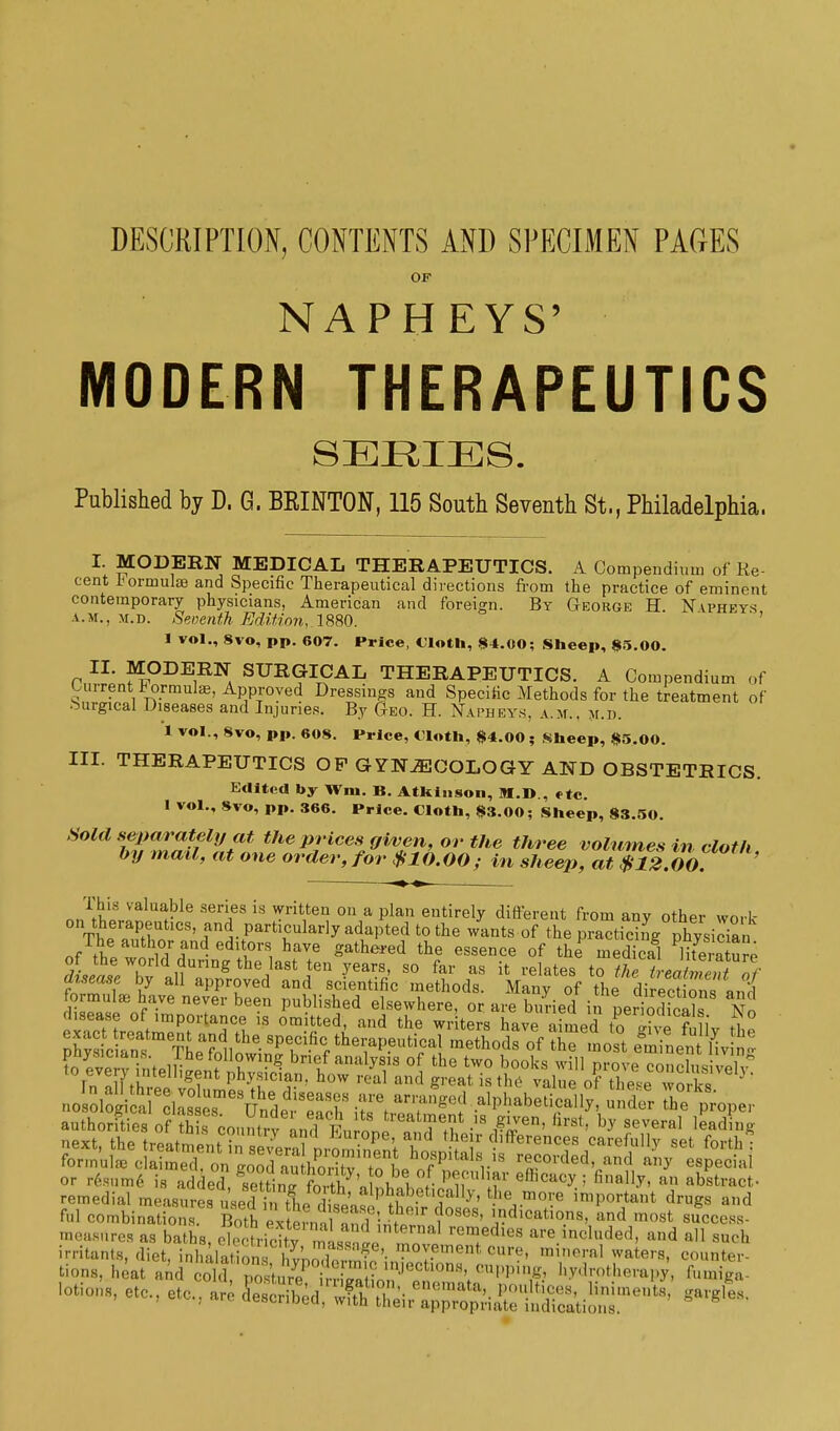 DESCRIPTION, CONTENTS AND SPECIMEN PAGES OF NAPHEYS' MODERN THERAPEUTICS SERIES. Published by D. G. BEINTON, 115 South Seventh St., Philadelphia, I. MODERN MEDICAL THERAPEUTICS. A Compendium of Ke cent formulae and Specific Therapeutical directions from the practice of eminent contemporary physicians, American and foreign. By George H N wheys a.m.. m.d. Seventh Edition, 1880. I vol., 8vo, pp. 607. Price, Cloth, 84.00; Sheep, 85.00. Pm.L?^DE,RNA SUa?ICAL THERAPEUTICS. A Compendium of ':>»rent formulae, Approved Dressings and Specific Methods for the treatment of Surgical Diseases and Injuries. By Geo. H. Napheys, a.m., m.i>. 1 vol., 8vo, pp. 608. Price, Cloth, #4.00 ; Sheep, $5.00. III. THERAPEUTICS OP GYNAECOLOGY AND OBSTETRICS. Edited by Wm. B. Atkinson, M.D., *tc. 1 vol., Svo, pp. 366. Price. Cloth, 83.00; Sheep, 83.50. Sold separately at the prices given, or the three volumes in cloth by mail, at one order, for $10.00; in sheep, at $12.00. ' This valuable series is written on a plan entirely different from anv other wmk- on therapeutics, and particularly adapted to the wants of the ^tidJg physiSn The author and editors have gathered the essence of the medical literat!^ disease by all approved and scientific methods. Many of the direct ons «nH formulae have never been published elsewhere, or are buried in per odfeal? No ■ S treatme^S?. 13 °m wHterS have ai™d o giv °? iy &° fid combinations Both extei ii^l m'hI 1 n!t ?°8e8' and ™*t success- measures as baths, electricity ml^t tTl reTdles included, and all such irritants, diet, i„|, ala£i Vr, S'i„™Tent n'''' waters, counter- tions, heat and JSdT^^i^Sn? ^0^^} Mrotherapy, Wga- 'otions, etc., etc., are -,,es.