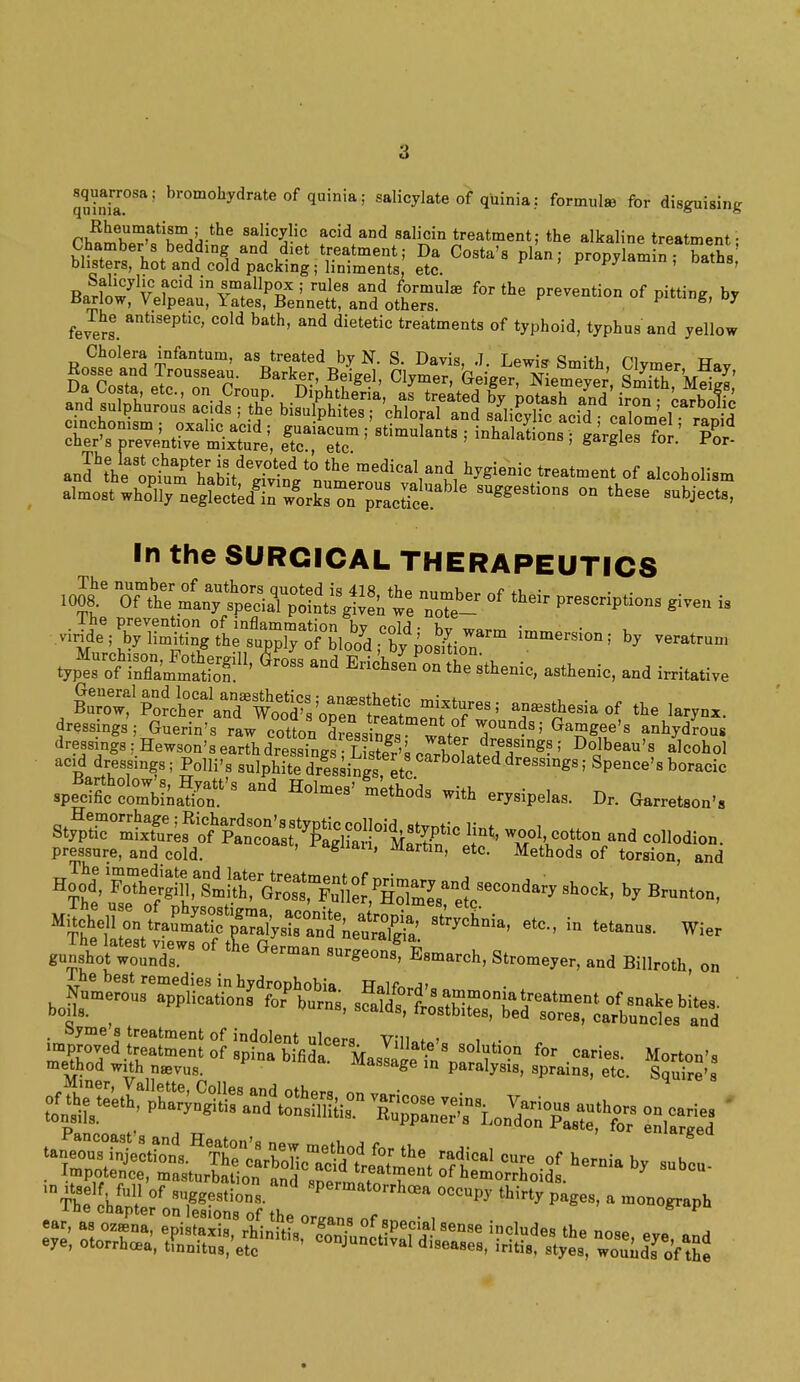 a squarrosa; bromohydrate of quinia; salicylate of quinia: formula for disguising rh^mW^r^-*116 8aiic^ic add and salicin treatment; the alkaline treatment; Chamber s bedding and diet treatment; Da Costa's plan; propylamin ; baths blisters, hot and cold packing ■ liniments, etc. w ' s' BnrW v*?CM in^.mfallP°x '• rules and formula for the prevention of pitting, by Barlow, Velpeau, Yates, Bennett, and others. J fevers' antiS6ptic' C°ld bath' and dietetic treatments of typhoid, typhus and yellow Cholera infantum, as treated by N. S Davis 7 <Jm;+v, ni tt almost wholly nesleot^^ork! pScSt s»^t.ons on these subjeets, In the SURGICAL THERAPEUTICS .^FXSot11' ^ Md E-tsL^^'hTethenie, asthenio, and irritative ^*^Zr^.>,ZT£$*?*!~< anaesthesia of the larynx, dressings; Goerin's raw7otton aress^ »1£ 7°^'GaS«Se's a-Mroos dressing.: Hewson's earth dressings LiS's oS^Lt3T°gB; Do'be»»'» ''cohol acid dressings; Polli's snlphite dressi™ etc dressings; Spence's boracie spe^Siatr'3 ^ H°'meS' «*P— D, GarretW. stf^rSSef ^z'xs^S «* pressure, and cold. ' ragnan' Marfan, etc. Methods of torsion and MHehen^^JfteS^^,^ ~, in tetanus. Wier gnnst'ttolr8 °f Esarareh, Stronger, and Bi„ro,n on The best remedies in hydrophobia Halfnrr1>„ J^eroo, actions ^ ^^S^^^ ^<p&$%2%^^^ «» .caries. Morton's method with naevus. massage in paralysis, sprains, etc. Squire's -ine chapter on lesionu nf *u» „ s