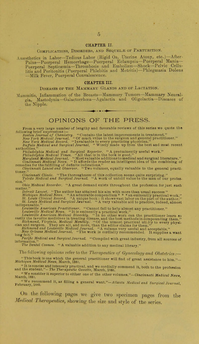 CHAPTEK II. Complications, Disorders, and Sequelae of Parturition. Amesthetics in Labor—Tedious Labor (Rigid Os, Uterine Atony, etc.)—After- Pains—Puerperal Hemorrhage—Puerperal Eclampsia—Puerperal _ Mania- Puerperal Septicaemia—Thrombosis and Embolism—Shock—Pelvic Cellu- litis and Peritonitis (Puerperal Phlebitis and Metritis)—Phlegmasia Dolens —Milk Fever, Puerperal Convalescence. CHAPTER III. Diseases of the Mammary Glands and of Lactation. Mammitis, Inflammation of the Breasts—Mammary Tumors—Mammary Neural- gia, Mastodynia—Galactorrhea—Agalactia and Oligolactia—Diseases of the Nipple. OPINIONS OF THE PRESS. From a very large number of lengthy and favorable reviews of this series we quote tbe following brief expressions :— Boston Journal of Chemistry.  Contains the latest improvements in treatment. New York Medical Journal.  Of much vnlue to the surgeon and general practitioner. New York Medical Record. Invaluable to every practicing physician. Buffalo Medical and Surgical Journal,  Wisely made up from the best and most recent authorities. Philadelphia Medical and Surgical Reporter.  A preeminently useful work. Philadelphia Medical Times. All that is in the book is good. Maryland Medical Journal.  Most valuable additions to medical and surgical literature. Cincinnati Medical News.  It affords the reader an intelligent idea of the combining of remedies for the fulfilling of definite indications. Cincinnati Lancet and Observer. Two volumes, equally valuable to the general practi- tioner. Cincinnati Clinic. The thoroughness of this collection seems quite surprising. Toledo Medical and Surgical Journal. A work of untold value to the men of our profes- sion. Ohio Medical Recorder. A great demand exists throughout the profession for just such matter. Detroit Lancet. The author has attained his aim with more than usual success. Michigan Medical News.  An admirable compendium * * * an eminently practical work. St. Louis Clinical Record. A unique book : it shows vast labor on the part of the author. St. Louis Medical and Surgical Journal.  A very valuable aid to practice, indeed, almost indispensable. Louisville American Practitioner. Cannot fail to help almost any practitioner. Louisville Medical News.  It is eminently a practical work. Louisville American Medical Biweekly.  In no other work can the practitioner learn so easily the favorite medicines in treating disease, and the best methods in compounding them. Richmond, Virginia, Medical Monthly. Of the utmost practical utility to every physi- cian and surgeon. They are all, and more, than the editor claims for them. Richmond and Louisville Medical Journal. A volume very usaful and acceptable. New Orleans Medical Journal. The work is cordially recommended. It supplies a want long felt. Pacific Medical and Surgical Journal.  Compiled with great industry, from all sources of information. The Dental Cosmos. A valuable addition to any medical library. The following opinions refer to the Therapeutics of Gynecology and Obstetrics:— This book is one which the general practitioner will find of great assistance to him — Michigan Medical News, March, 1880. It isconcise and intensely practical, and we cordially commend it, both to the profession and the student.- The Therapeutic Gazette, March, 1880. yruieoswn MarchV188an8lder '* superIor to elthor one of the other volumes.-Cincinnati Medical Newt, Febru^rVl88O0mmend  flHinK a general want »-4//an/a Medical and Surgical Journal, On the following pages we give two specimen pages from the Medical Therapeutics, showing the size and style of the series.