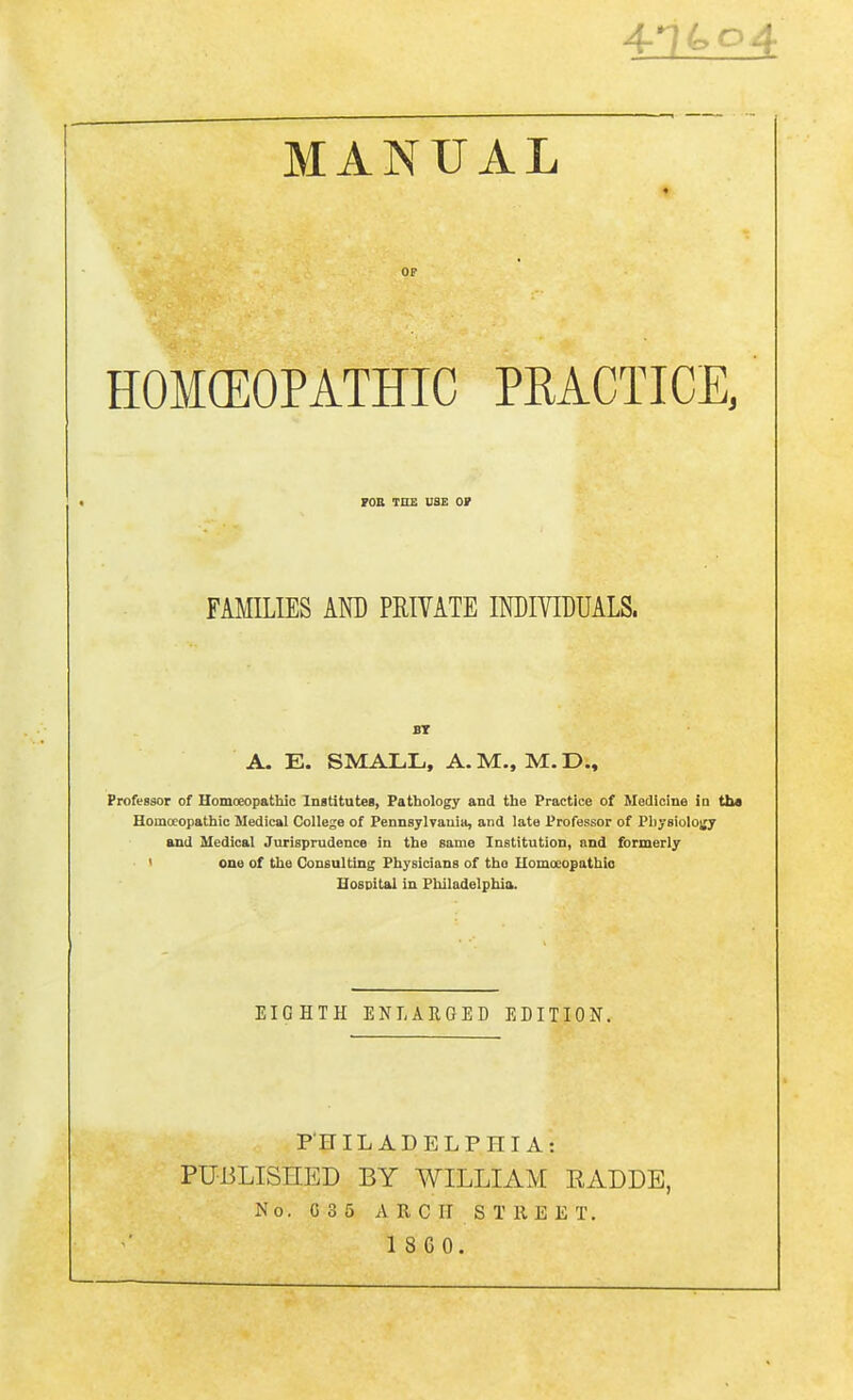 4*74,04 MANUAL ♦ HOMOEOPATHIC PRACTICE, FOE THE USE OF FAMILIES AND PRIVATE INDIVIDUALS. BT A. E. SMALL, A. M., M. D., Professor of Homoeopathic Institutes, Pathology and the Practice of Medicine in tba Homoeopathic Medical College of Pennsylvania, and late Professor of Physiology and Medical Jurisprudence in the same Institution, and formerly one of the Consulting Physicians of the Homoeopathio Hospital in Philadelphia. EIGHTH ENLARGED EDITION. PHILADELPHIA i PUBLISHED BY WILLIAM RADDE, No. G35 ARCH STREET. 1 8 6 0.