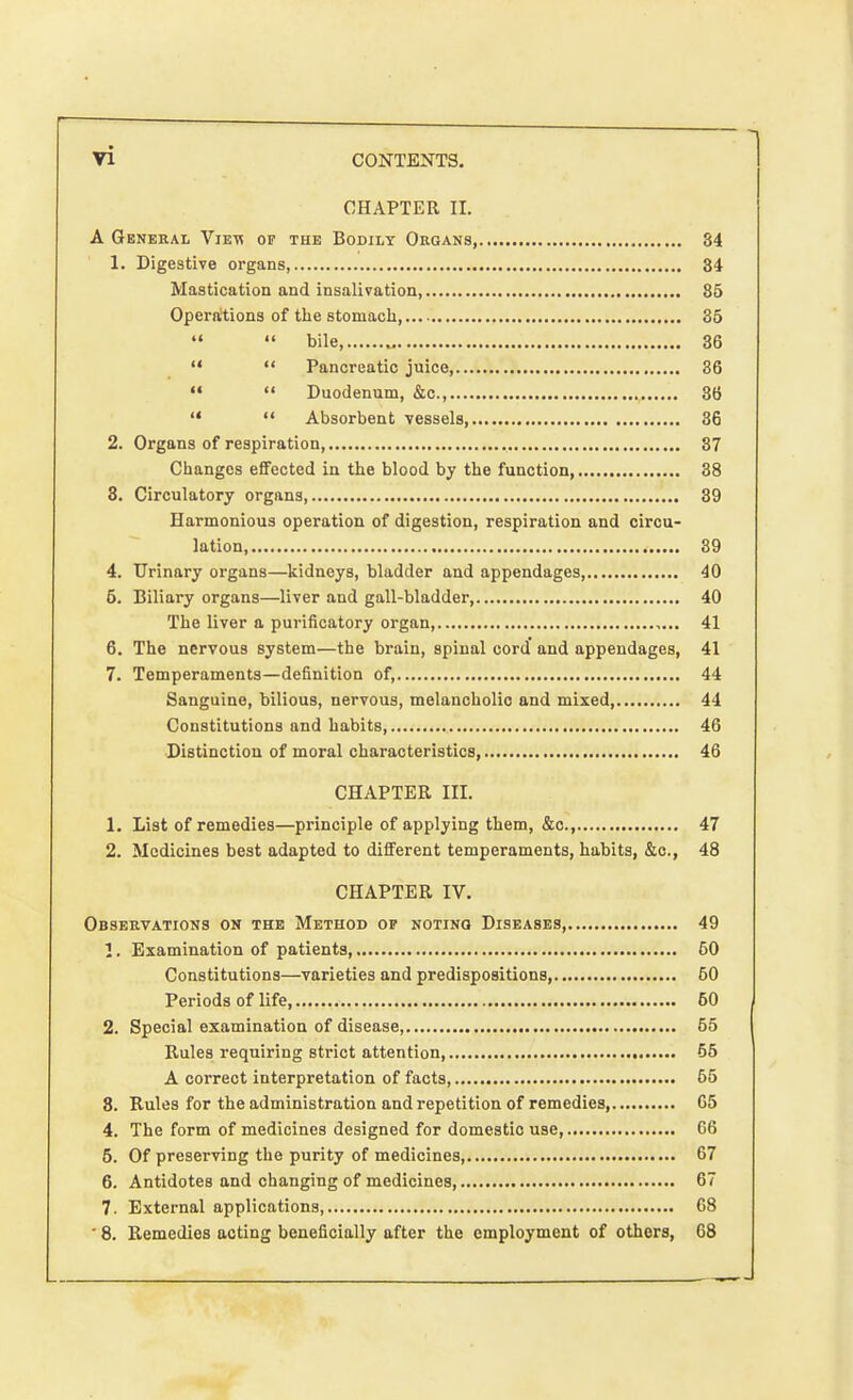 CHAPTER II. A General Vievi of the Bodily Organs, 34 1. Digestive organs, 34 Mastication and insalivation 85 Operations of the stomach, 35   bile, „ 36   Pancreatic juice, 36   Duodenum, &c, 36   Absorbent vessels 36 2. Organs of respiration, 37 Changes effected in the blood by the function 38 8. Circulatory organs 39 Harmonious operation of digestion, respiration and circu- lation, 39 4. Urinary organs—kidneys, bladder and appendages, 40 5. Biliary organs—liver and gall-bladder, 40 The liver a purificatory organ, 41 6. The nervous system—the brain, spinal cord and appendages, 41 7. Temperaments—definition of, 44 Sanguine, bilious, nervous, melancholic and mixed, 44 Constitutions and habits, 46 Distinction of moral characteristics, 46 CHAPTER III. 1. List of remedies—principle of applying them, &c, 47 2. Medicines best adapted to different temperaments, habits, &c, 48 CHAPTER IV. Observations on the Method of noting Diseases, 49 1. Examination of patients, 60 Constitutions—varieties and predispositions, 60 Periods of life 50 2. Special examination of disease, 55 Rules requiring strict attention, 55 A correct interpretation of facts 65 8. Rules for the administration and repetition of remedies, 65 4. The form of medicines designed for domestic use 66 5. Of preserving the purity of medicines, 67 6. Antidotes and changing of medicines, 67 7. External applications, 68 ' 8. Remedies acting beneficially after the employment of others, 68