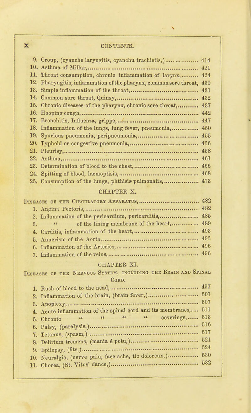 9. Croup, (cyanche laryngitis, cyanchu trachietis,) 4.14 10. Asthma of Millar 421 11. Throat consumption, chronic inflammation of larynx 424 12. Pharyngitis, inflammation of the pharynx, common sore throat, 430 13. Simple inflammation of the throat 431 14. Common sore throat, Quinsy, 432 15. Chronic diseases of the pharynx, chronic sore throat, 437 16. Hooping cough, 442 17. Bronchitis, Influenza, grippe,..< 447 18. Inflammation of the lungs, lung fever, pneumonia, 450 19. Spurious pneumonia, peripneumonia, 455 20. Typhoid or congestive pneumonia 456 21. Pleurisy 458 22. Asthma 461 23. Determination of blood to the chest, 466 24. Spitting of blood, hsemoptisis 468 25. Consumption of the lungs, phthisis pulmonalis 473 CHAPTER X. Diseases op the Circulatory Apparatus, 482 1. Angina Pectoris, 482 2. Inflammation of the pericardium, pericarditis, 485 3.  of the lining membrane of the heart, 489 4. Carditis, inflammation of the heart, 493 6. Anuerism of the Aorta, 495 6. Inflammation of the Arteries, 496 7. Inflammation of the veins 496 CHAPTER XI. Diseases op the Nervous System, including: the Brain and Spinal Cord. 1. Rush of blood to the nead 497 2. Inflammation of the brain, (brain fever,) 501 3. Apoplexy, 507 4. Acute inflammation of the spinal cord and its membranes,.... 511 5. Chronic     coverings 513 6. Palsy, (paralysis,) 510 7. Tetanus, (spasm,) 517 8. Delirium tremens, (mania 6 potu,) 521 9. Epilepsy, (fits,) 624 10. Neuralgia, (nerve pain, face ache, tic doloreux,) 530 11. Chorea, (St. Vitus' dance,) 532