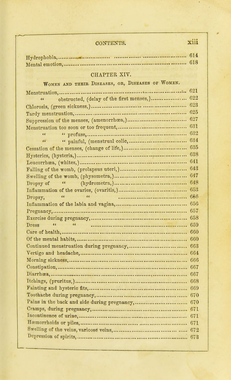 Hydrophobia, - 614 Mental emotion 018 CHAPTER XIV. Women and their Diseases, ok, Diseases of Women. Menstruation, » 621  obstructed, (delay of the first menses,) 622 Chlorosis, (green sickness,) 623 Tardy menstruation, 625 Suppression of the menses, (amenorrhoea,) 627 Menstruation too soon or too frequent, 631   profuse, 632   painful, (menstrual colic, 634 Cessation of the menses, (change of life,) 635 Hysterics, (hysteria,) 638 Leucorrhoea, (whites,) 641 Falling of the womb, (prolapsus uteri,) 643 Swelling of the womb, (physometra,) 647 Dropsy of  (hydrometra,) 648 Inflammation of the ovaries, (ovaritis,) 653 Dropsy,   666 Inflammation of the labia and vagina, 656 Pregnancy, 657 Exercise during pregnancy, 658 Dress   659 Care of health, 660 Of the mental habits, 660 Continued menstruation during pregnancy, 663 Vertigo and headache, 664 Morning sickness, 666 Constipation, 667 Diarrhoea, , 667 Itchings, (pruritus,) 668 Fainting and hysteric fits, 669 Toothache during pregnancy, 670 Pains in the back and side during pregnancy, 670 Cramps, during pregnancy, 671 Incontinence of urine, 671 Haemorrhoids or piles, 671 Swelling of the veins, varicose' veins, G72 Depression of spirits, G73