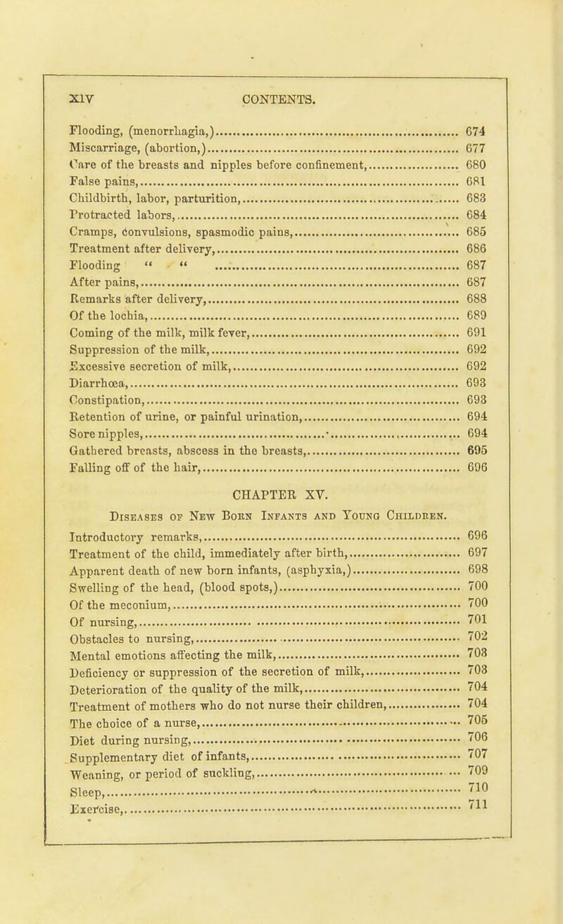 Flooding, (menorrhagia,) 674 Miscarriage, (abortion,) 677 Care of the breasts and nipples before confinement 680 False pains, 681 Childbirth, labor, parturition, 683 Protracted labors, 684 Cramps, convulsions, spasmodic pains, 685 Treatment after delivery, 686 Flooding   687 After pains, 687 Remarks after delivery, 688 Of the lochia, 689 Coming of the milk, milk fever, 691 Suppression of the milk, 692 Excessive secretion of milk, 692 Diarrhoea, 693 Constipation, 693 Retention of urine, or painful urination, 694 Sore nipples, • 694 Gathered breasts, abscess in the breasts, 695 Falling off of the hair, 696 CHAPTER XV. Diseases of New Born Infants and Young Children. Introductory remarks, 696 Treatment of the child, immediately after birth 697 Apparent death of new born infants, (asphyxia,) 698 Swelling of the head, (blood spots,) 700 Of the meconium, 700 Of nursing, 701 Obstacles to nursing, 702 Mental emotions affecting the milk, 703 Deficiency or suppression of the secretion of milk, 703 Deterioration of the quality of the milk, 704 Treatment of mothers who do not nurse their children, 704 The choice of a nurse, 705 Diet during nursing, 706 Supplementary diet of infants, 707 Weaning, or period of suckling, 709 Sleep, ?10 Exercise, 711