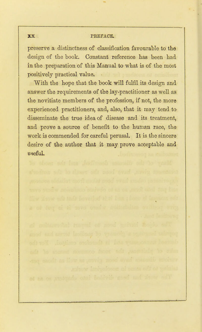 preserve a distinctness of classification favourable to the design of the book. Constant reference has been had in the preparation of this Manual to what is of the most positively practical value. • With the hope that the book will fulfil its design and answer the requirements of the lay-practitioner as well as the novitiate members of the profession, if not, the more experienced practitioners, and, also, that it may tend to disseminate the true idea of disease and its treatment, and prove a source of benefit to the human race, the work is commended for careful perusal. It is the sincere desire of the author that it may prove acceptable and useful.