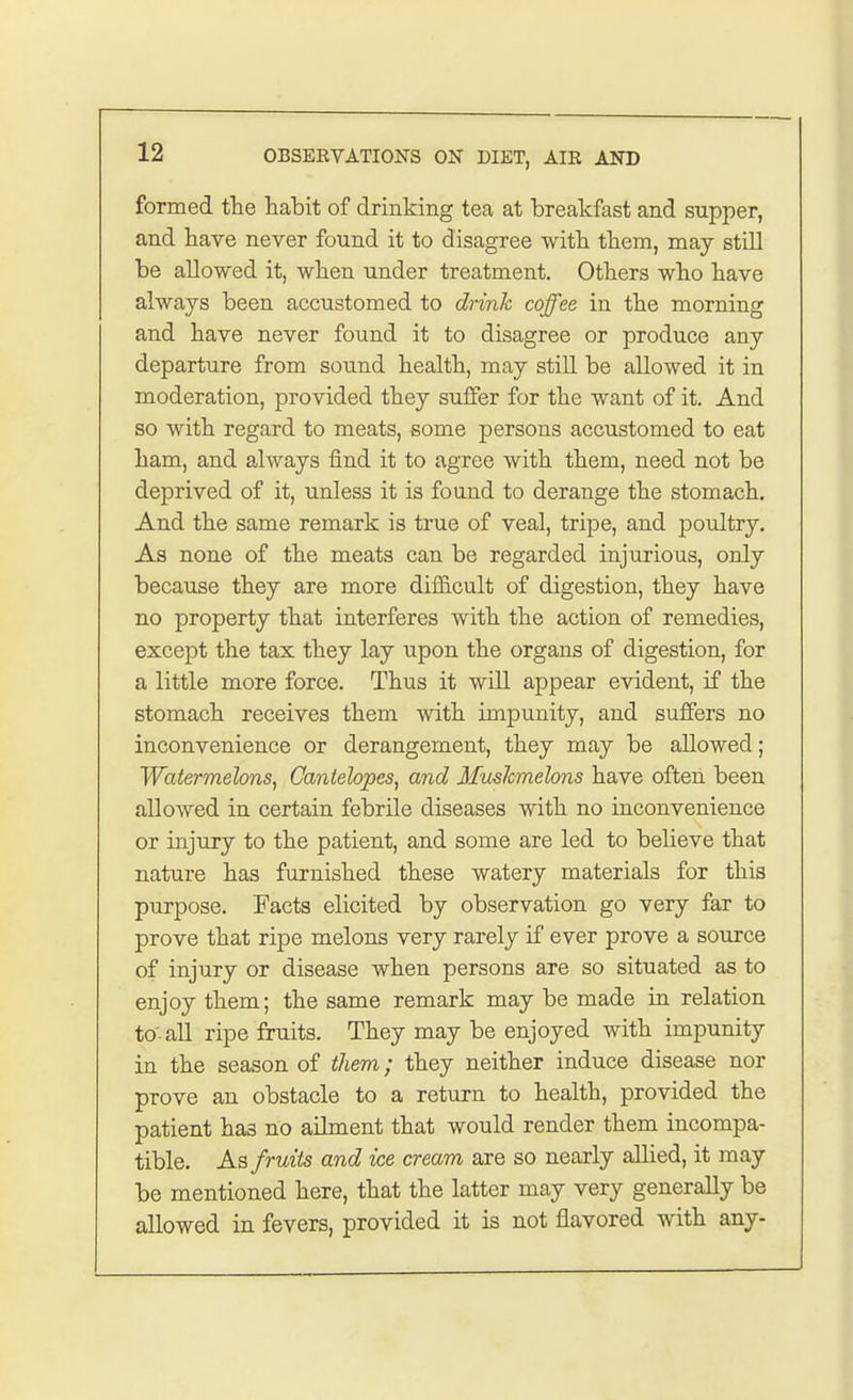 formed the habit of drinking tea at breakfast and supper, and have never found it to disagree with them, may still be allowed it, when under treatment. Others who have always been accustomed to drink coffee in the morning and have never found it to disagree or produce any departure from sound health, may still be allowed it in moderation, provided they suffer for the want of it. And so with regard to meats, some persons accustomed to eat ham, and always find it to agree with them, need not be deprived of it, unless it is found to derange the stomach. And the same remark is true of veal, tripe, and poultry. As none of the meats can be regarded injurious, only because they are more difficult of digestion, they have no property that interferes with the action of remedies, except the tax they lay upon the organs of digestion, for a little more force. Thus it will appear evident, if the stomach receives them with impunity, and suffers no inconvenience or derangement, they may be allowed; Watermelons, Cantebpes, and Mushmebns have often been allowed in certain febrile diseases with no inconvenience or injury to the patient, and some are led to believe that nature has furnished these watery materials for this purpose. Facts elicited by observation go very far to prove that ripe melons very rarely if ever prove a source of injury or disease when persons are so situated as to enjoy them; the same remark may be made in relation to'all ripe fruits. They may be enjoyed with impunity in the season of them; they neither induce disease nor prove an obstacle to a return to health, provided the patient ha3 no ailment that would render them incompa- tible. As fruits and ice cream are so nearly allied, it may be mentioned here, that the latter may very generally be allowed in fevers, provided it is not flavored with any-