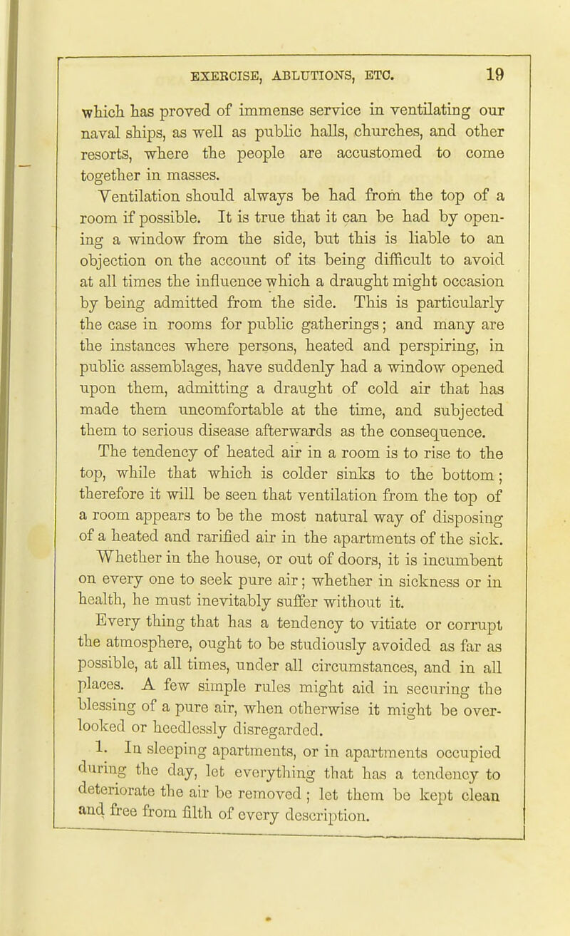 which has proved of immense service in ventilating our naval ships, as well as public halls, churches, and other resorts, where the people are accustomed to come together in masses. Yentilation should always be had from the top of a room if possible. It is true that it can be had by open- ing a window from the side, but this is liable to an objection on the account of its being difficult to avoid at all times the influence which a draught might occasion by being admitted from the side. This is particularly the case in rooms for public gatherings; and many are the instances where persons, heated and perspiring, in public assemblages, have suddenly had a window opened upon them, admitting a draught of cold air that has made them uncomfortable at the time, and subjected them to serious disease afterwards as the consequence. The tendency of heated air in a room is to rise to the top, while that which is colder sinks to the bottom; therefore it will be seen that ventilation from the top of a room appears to be the most natural way of disposing of a heated and rarified air in the apartments of the sick. Whether in the house, or out of doors, it is incumbent on every one to seek pure air; whether in sickness or in health, he must inevitably suffer without it. Every thing that has a tendency to vitiate or corrupt the atmosphere, ought to be studiously avoided as far as possible, at all times, under all circumstances, and in all places. A few simple rules might aid in securing the blessing of a pure air, when otherwise it might be over- looked or heedlessly disregarded. 1. In sleeping apartments, or in apartments occupied during the day, let everything that has a tendency to deteriorate the air be removed ; let them be kept clean and free from filth of every description.