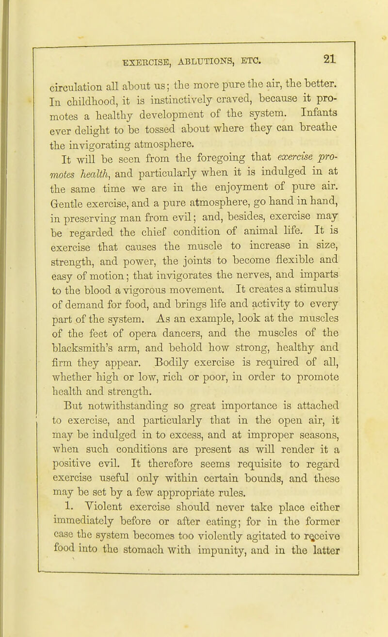 circulation all about us; the more pure the air, the better. In childhood, it is instinctively craved, because it pro- motes a healthy development of the system. Infants ever delight to be tossed about where they can breathe the invigorating atmosphere. It will be seen from the foregoing that exercise pro- motes health, and particularly when it is indulged in at the same time we are in the enjoyment of pure air. Gentle exercise, and a pure atmosphere, go hand in hand, in preserving man from evil; and, besides, exercise may be regarded the chief condition of animal life. It is exercise that causes the muscle to increase in size, strength, and power, the joints to become flexible and easy of motion; that invigorates the nerves, and imparts to the blood a vigorous movement. It creates a stimulus of demand for food, and brings life and activity to every part of the system. As an example, look at the muscles of the feet of opera dancers, and the muscles of the blacksmith's arm, and behold how strong, healthy and firm they appear. Bodily exercise is required of all, whether high or low, rich or poor, in order to promote health and strength. But notwithstanding so great importance is attached to exercise, and particularly that in the open air, it may be indulged in to excess, and at improper seasons, when such conditions are present as will render it a positive evil. It therefore seems requisite to regard exercise useful only within certain bounds, and these may be set by a few appropriate rules. 1. Violent exercise should never take place either immediately before or after eating; for in the former case the system becomes too violently agitated to receive food into the stomach with impunity, and in the latter