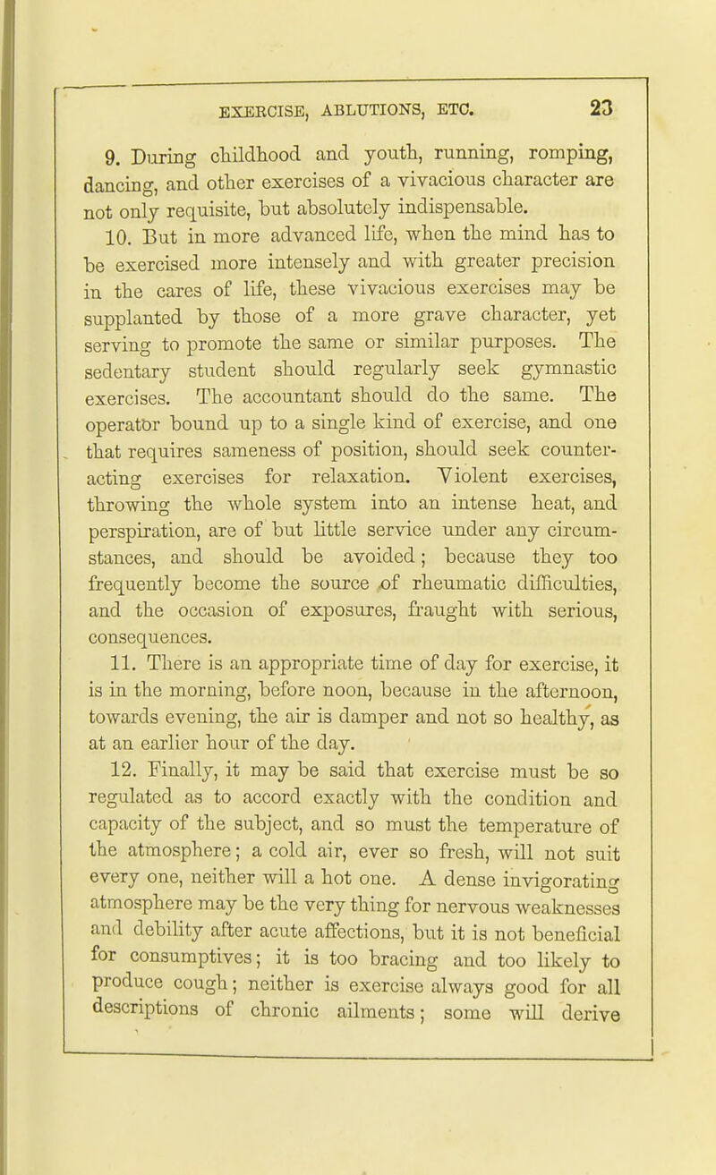 9. During childhood and yoiith, running, romping, dancing, and other exercises of a vivacious character are not only requisite, but absolutely indispensable. 10. But in more advanced life, when the mind has to be exercised more intensely and with greater precision in the cares of life, these vivacious exercises may be supplanted by those of a more grave character, yet serving to promote the same or similar purposes. The sedentary student should regularly seek gymnastic exercises. The accountant should do the same. The operator bound up to a single kind of exercise, and one that requires sameness of position, should seek counter- acting exercises for relaxation. Violent exercises, throwing the whole system into an intense heat, and perspiration, are of but little service under any circum- stances, and should be avoided; because they too frequently become the source f£ rheumatic difficulties, and the occasion of exposures, fraught with serious, consequences. 11. There is an appropriate time of day for exercise, it is in the morning, before noon, because in the afternoon, towards evening, the air is damper and not so healthy, as at an earlier hour of the day. 12. Finally, it may be said that exercise must be so regulated as to accord exactly with the condition and capacity of the subject, and so must the temperature of the atmosphere; a cold air, ever so fresh, will not suit every one, neither will a hot one. A dense invigorating atmosphere may be the very thing for nervous weaknesses and debility after acute affections, but it is not beneficial for consumptives; it is too bracing and too likely to produce cough; neither is exercise always good for all descriptions of chronic ailments; some will derive