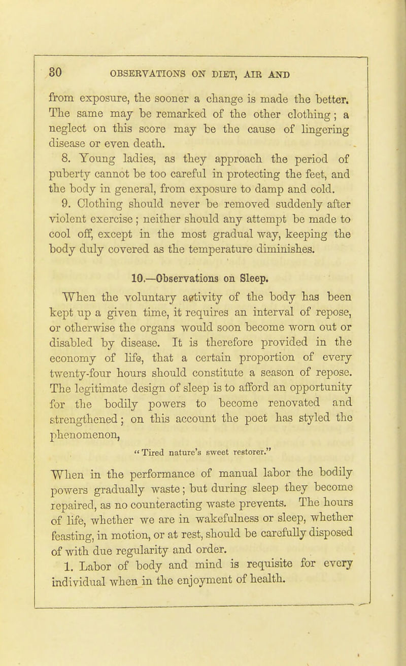 from exposure, the sooner a change is made the better. The same may be remarked of the other clothing; a neglect on this score may be the cause of lingering disease or even death. 8. Young ladies, as they approach the period of puberty cannot be too careful in protecting the feet, and the body in general, from exposure to damp and cold. 9. Clothing should never be removed suddenly after violent exercise ; neither should any attempt be made to cool off, except in the most gradual way, keeping the body duly covered as the temperature diminishes. 10—Observations on Sleep. When the voluntary activity of the body has been kept up a given time, it requires an interval of repose, or otherwise the organs would soon become worn out or disabled by disease. It is therefore provided in the economy of life, that a certain proportion of every twenty-four hours should constitute a season of repose. The legitimate design of sleep is to afford an opportunity for the bodily powers to become renovated and strengthened; on this account the poet has styled the phenomenon, Tired nature's sweet restorer. When in the performance of manual labor the bodily powers gradually waste; but during sleep they become repaired, as no counteracting waste prevents. The hours of life, whether we are in wakefulness or sleep, whether feasting, in motion, or at rest, should be carefully disposed of with due regularity and order. 1. Labor of body and mind is requisite for every Individual when in the enjoyment of health.