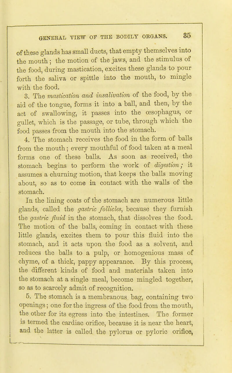 of these glands has small ducts, that empty themselves into the mouth; the motion of the jaws, and the stimulus of the food, during mastication, excites these glands to pour forth the saliva or spittle into the mouth, to mingle with the food. 3. The mastication and insalivation of the food, by the aid of the tongue, forms it into a hall, and then, by the act of swallowing, it passes into the oesophagus, or gullet, which is the passage, or tube, through which the food passes from the mouth into the stomach. 4. The stomach receives the food in the form of balls from the mouth; every mouthful of food taken at a meal forms one of these balls. As soon as received, the stomach begins to perform the work of digestion; it assumes a churning motion, that keeps the balls moving about, so as to come in contact with the walls of the stomach. In the lining coats of the stomach are numerous little glands, called the gastric follicles, because they furnish the gastric fluid in the stomach, that dissolves the food. The motion of the balls, coming in contact with these little glands, excites them to pour this fluid into the stomach, and it acts upon the food as a solvent, and reduces the balls to a pulp, or homogenious mass of chyme, of a thick, pappy appearance. By this process, the different kinds of food and materials taken into the stomach at a single meal, become mingled together, so as to scarcely admit of recognition. 5. The stomach is a membranous bag, containing two openings; one for the ingress of the food from the mouth, the other for its egress into the intestines. The former is termed the cardiac orifice, because it is near the heart, and the latter is called the pylorus or pyloric orifice,