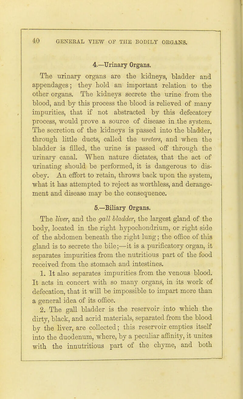 4— Urinary Organs. The urinary organs are the kidneys, bladder and appendages; they hold an important relation to the other organs. The kidneys secrete the nrine from the blood, and by this process the blood is relieved of many impurities, that if not abstracted by this defecatory process, would prove a source of disease in the system. The secretion of the kidneys is passed into the bladder, through little ducts, called the ureters, and when the bladder is filled, the urine is passed off through the urinary canal. When nature dictates, that the act of urinating should be performed, it is dangerous to dis- obey. An effort to retain, throws back upon the system, what it has attempted to reject as worthless, and derange- ment and disease may be the consequence. 5— Biliary Organs. The liver, and the gall bladder, the largest gland of the body, located in the right hypochondrium, or right side of the abdomen beneath the right lung; the office of this gland is to secrete the bile;—it is a purificatory organ, it separates impurities from the nutritious part of the food received from the stomach and intestines. 1. It also separates impurities from the venous blood. It acts in concert with so many organs, in its work of defecation, that it will be impossible to impart more than a general idea of its office. 2. The gall bladder is the reservoir into which the dirty, black, and acrid materials, separated from the blood by the liver, are collected; this reservoir empties itself into the duodenum, where, by a peculiar affinity, it unites with the innutritions part of the chyme, and both