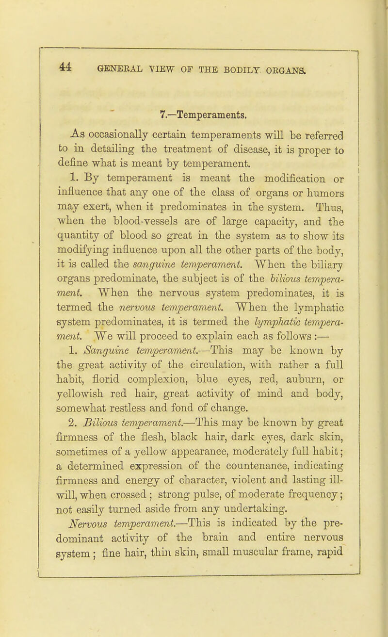 7—Temperaments. As occasionally certain temperaments will be referred to in detailing the treatment of disease, it is proper to define what is meant by temperament. 1. By temperament is meant the modification or influence that any one of the class of organs or humors may exert, when it predominates in the system. Thus, when the blood-vessels are of large capacity, and the quantity of blood so great in the system as to show its modifying influence upon all the other parts of the body, it is called the sanguine temperament. When the biliary organs predominate, the subject is of the bilious tempera- ment. When the nervous system predominates, it is termed the nervous temperament. When the lymphatic system predominates, it is termed the lymphatic tempera- ment. We will proceed to explain each as follows:— 1. Sanguine temperament.—This may be known by the great activity of the circulation, with rather a full habit, florid complexion, blue eyes, red, auburn, or yellowish red hair, great activity of mind and body, somewhat restless and fond of change. 2. Bilious temperament.—This may be known by great firmness of the flesh, black hair, dark eyes, dark skin, sometimes of a yellow appearance, moderately full habit; a determined expression of the countenance, indicating firmness and energy of character, violent and lasting ill- will, when crossed ; strong pulse, of moderate frequency; not easily turned aside from any undertaking. Nervous temperament.—This is indicated hy the pre- dominant activity of the brain and entire nervous system ; fine hair, thbi skin, small muscular frame, rapid