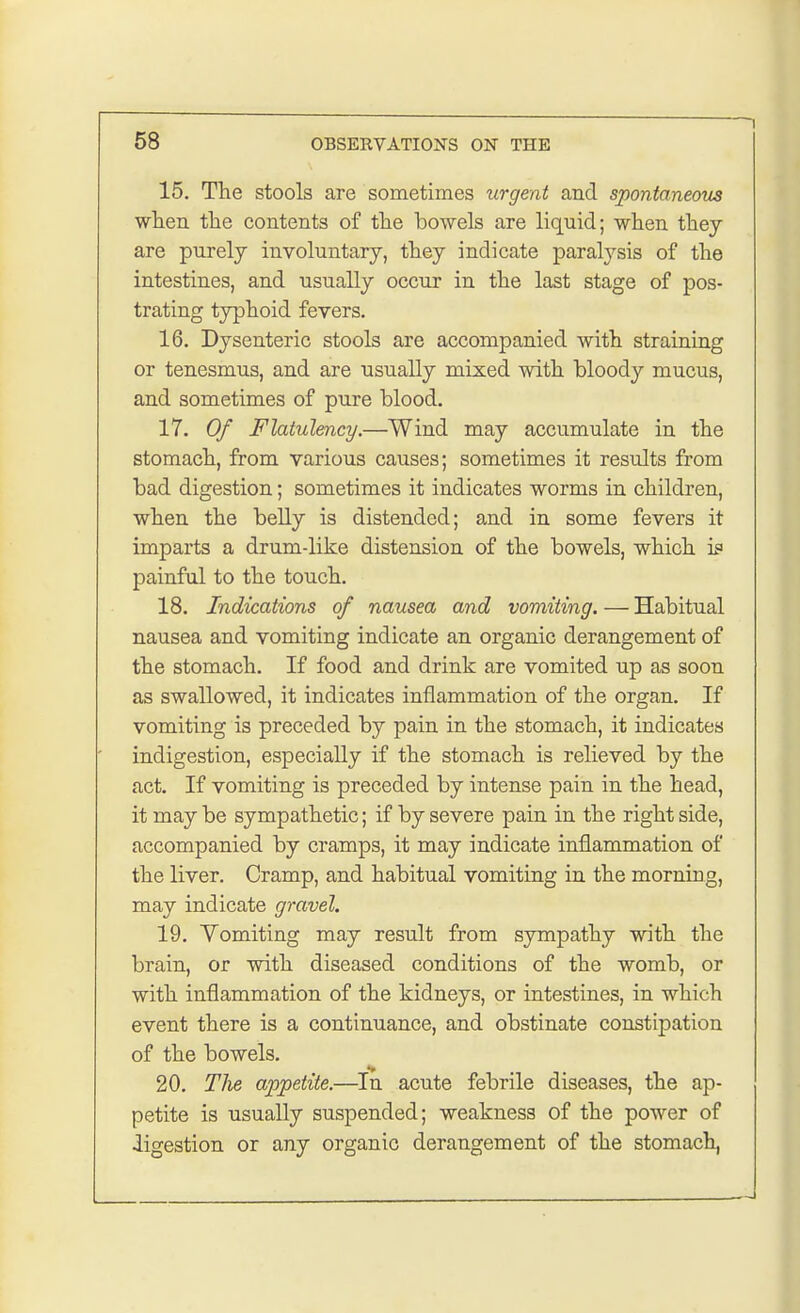 15. The stools are sometimes urgent and spontaneous when the contents of the bowels are liquid; when they are purely involuntary, they indicate paralysis of the intestines, and usually occur in the last stage of pos- trating typhoid fevers. 16. Dysenteric stools are accompanied with straining or tenesmus, and are usually mixed with bloody mucus, and sometimes of pure blood. 17. Of Flatulency.—Wind may accumulate in the stomach, from various causes; sometimes it results from bad digestion; sometimes it indicates worms in children, when the belly is distended; and in some fevers it imparts a drum-like distension of the bowels, which if painful to the touch. 18. Indications of nausea and vomiting.—Habitual nausea and vomiting indicate an organic derangement of the stomach. If food and drink are vomited up as soon as swallowed, it indicates inflammation of the organ. If vomiting is preceded by pain in the stomach, it indicates indigestion, especially if the stomach is relieved by the act. If vomiting is preceded by intense pain in the head, it may be sympathetic; if by severe pain in the right side, accompanied by cramps, it may indicate inflammation of the liver. Cramp, and habitual vomiting in the morning, may indicate gravel. 19. Vomiting may result from sympathy with the brain, or with diseased conditions of the womb, or with inflammation of the kidneys, or intestines, in which event there is a continuance, and obstinate constipation of the bowels. 20. TJie appetite.—In acute febrile diseases, the ap- petite is usually suspended; weakness of the power of •ligestion or any organic derangement of the stomach,