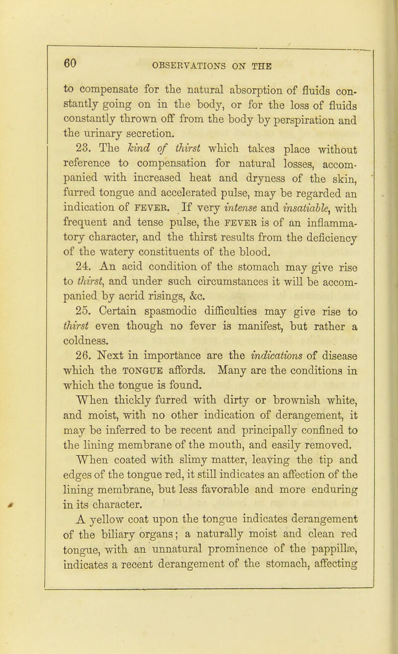 to compensate for the natural absorption of fluids con- stantly going on in the body, or for the loss of fluids constantly thrown off from the body by perspiration and the urinary secretion. 23. The hind of thirst which takes place without reference to compensation for natural losses, accom- panied with increased heat and dryness of the skin, furred tongue and accelerated pulse, may be regarded an indication of FEVER. If very intense and insatiable, with frequent and tense pulse, the fever is of an inflamma- tory character, and the thirst results from the deficiency of the watery constituents of the blood. 24. An acid condition of the stomach may give rise to thirst, and under such circumstances it will be accom- panied by acrid risings, &c. 25. Certain spasmodic difficulties may give rise to thirst even though no fever is manifest, but rather a coldness. 26. Next in importance are the indications of disease which the tongue affords. Many are the conditions in which the tongue is found. When thickly furred with dirty or brownish white, and moist, with no other indication of derangement, it may be inferred to be recent and principally confined to the lining membrane of the mouth, and easily removed. When coated with slimy matter, leaving the tip and edges of the tongue red, it still indicates an affection of the lining membrane, but less favorable and more enduring in its character. A yellow coat upon the tongue indicates derangement of the biliary organs; a naturally moist and clean red tongue, with an unnatural prominence of the pappilke, indicates a recent derangement of the stomach, affecting