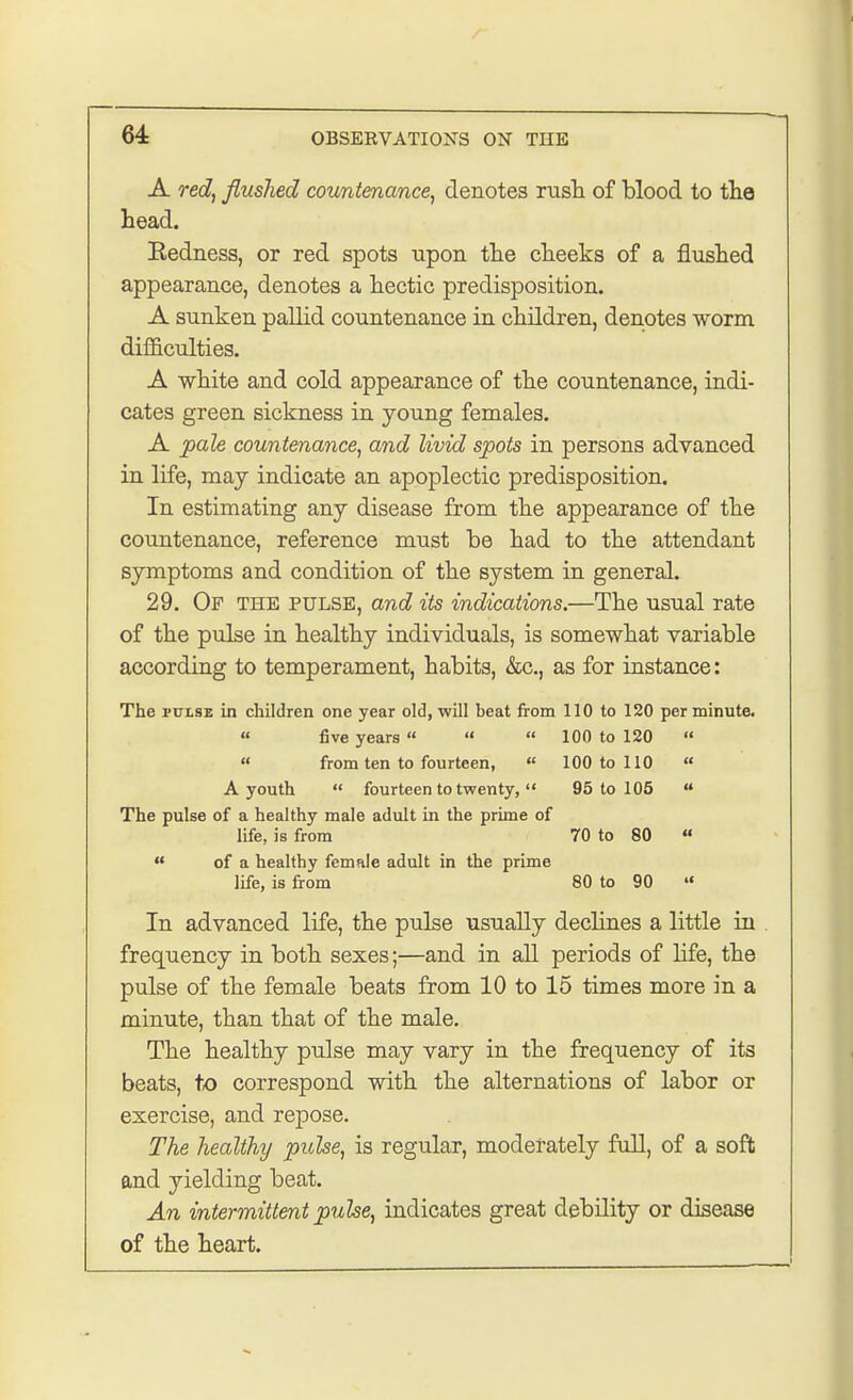 A red, flushed countenance, denotes rush of blood to the head. Eedness, or red spots upon the cheeks of a flushed appearance, denotes a hectic predisposition. A sunken pallid countenance in children, denotes worm difficulties. A white and cold appearance of the countenance, indi- cates green sickness in young females. A pale countenance, and livid spots in persons advanced in life, may indicate an apoplectic predisposition. In estimating any disease from the appearance of the countenance, reference must be had to the attendant symptoms and condition of the system in general. 29. Of the pulse, and its indications.—The usual rate of the pulse in healthy individuals, is somewhat variable according to temperament, habits, kc., as for instance: The pulse in children one year old, will beat from 110 to 120 per minute.  five years    100 to 120   from ten to fourteen,  100 to 110  A youth  fourteen to twenty,  95 to 105  The pulse of a healthy male adult in the prime of life, is from 70 to 80   of a healthy female adult in the prime life, is from 80 to 90 »« In advanced life, the pulse usually declines a little in frequency in both sexes;—and in all periods of life, the pulse of the female beats from 10 to 15 times more in a minute, than that of the male. The healthy pulse may vary in the frequency of its beats, to correspond with the alternations of labor or exercise, and repose. The healthy pulse, is regular, moderately full, of a soft and yielding beat. An intermittent pulse, indicates great debility or disease of the heart.