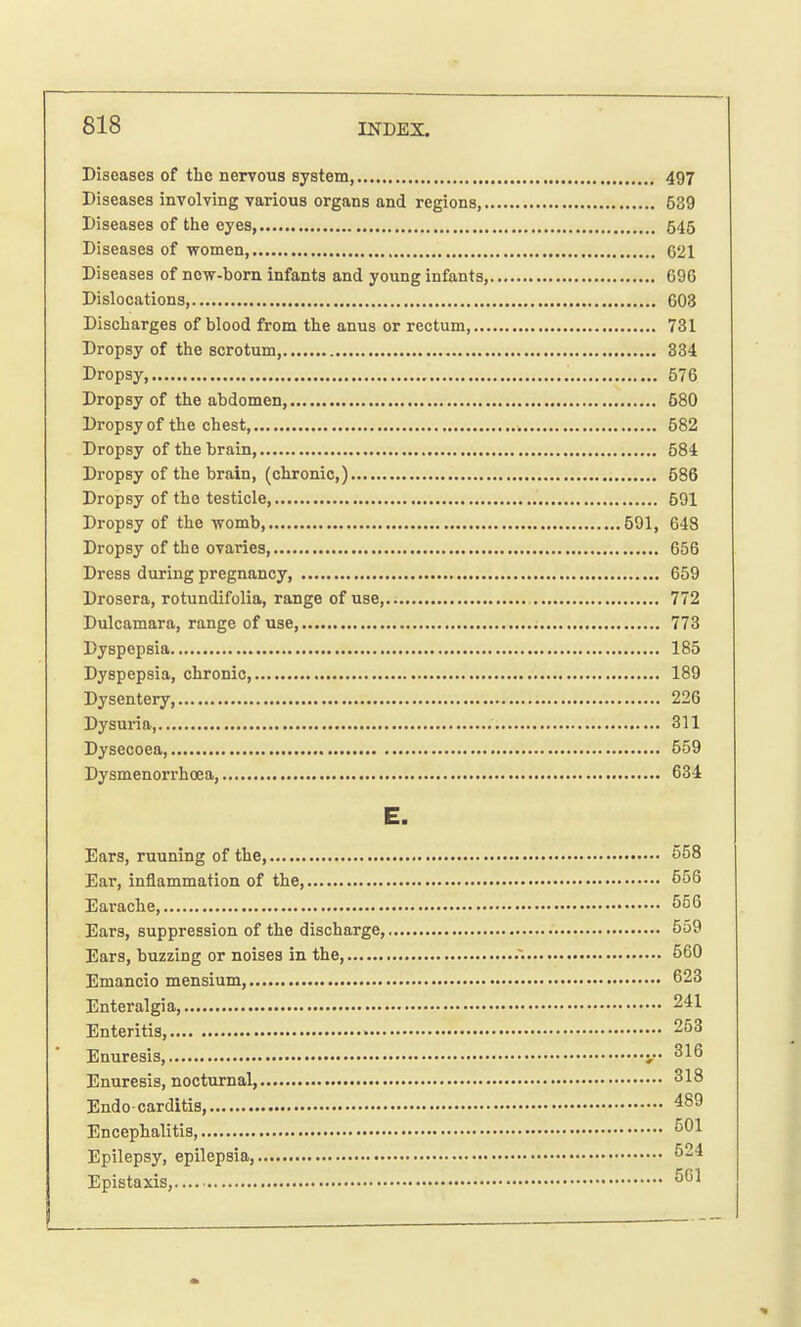 Diseases of the nervous system, 497 Diseases involving various organs and regions 639 Diseases of the eyes 545 Diseases of women, 621 Diseases of new-born infants and young infants, 696 Dislocations, 603 Discharges of blood from the anus or rectum, 731 Dropsy of the scrotum, 334 Dropsy 576 Dropsy of the abdomen, 680 Dropsy of the chest, 682 Dropsy of the brain 584 Dropsy of the brain, (chronic,) 586 Dropsy of the testicle 591 Dropsy of the womb, 591, 648 Dropsy of the ovaries, 656 Dress during pregnancy, 659 Drosera, rotundifolia, range of use, 772 Dulcamara, range of use, 773 Dyspepsia 185 Dyspepsia, chronic, 189 Dysentery 226 Dysuria 311 Dysecoea, 559 Dysmenorrhea, 634 E. Ears, ruuning of the, 558 Ear, inflammation of the, 556 Earache, 556 Ears, suppression of the discharge, 559 Ears, buzzing or noises in the, .~. 560 Emancio mensium, 623 Enteralgia, 241 Enteritis, 253 Enuresis, y 316 Enuresis, nocturnal, 318 Endo carditis, 489 Encephalitis, 501 Epilepsy, epilepsia, 521 Epistaxis, 501