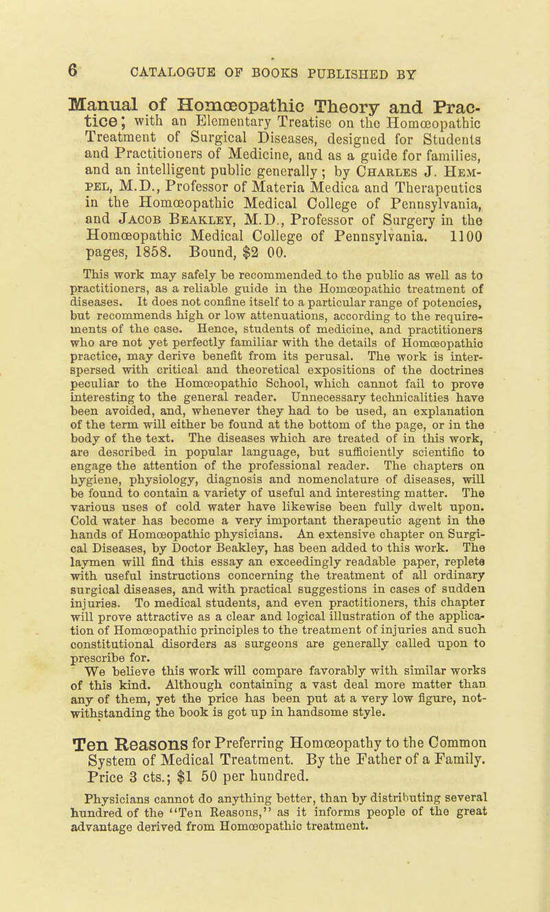 Manual of Homoeopathic Theory and Prac- tice ; with an Elementary Treatise on the Homoeopathic Treatment of Surgical Diseases, designed for Students and Practitioners of Medicine, and as a guide for families, and an intelligent public generally ; by Charles J. Hem- pel, M.D., Professor of Materia Medica and Therapeutics in the Homoeopathic Medical College of Pennsylvania, and Jacob Beakley, M.D., Professor of Surgery in the Homoeopathic Medical College of Pennsylvania. 1100 pages, 1858. Bound, $2 00. This work may safely be recommended to the public as well as to practitioners, as a reliable guide in the Homoeopathic treatment of diseases. It does not confine itself to a particular range of potencies, but recommends high or low attenuations, according to the require- ments of the case. Hence, students of medicine, and practitioners who are not yet perfectly familiar with the details of Homceopathio practice, may derive benefit from its perusal. The work is inter- spersed with critical and theoretical expositions of the doctrines peculiar to the Homoeopathic School, which cannot fail to prove interesting to the general reader. Unnecessary technicalities have been avoided, and, whenever they had to be used, an explanation of the term will either be found at the bottom of the page, or in the body of the text. The diseases which are treated of in this work, are described in popular language, but sufficiently scientific to engage the attention of the professional reader. The chapters on hygiene, physiology, diagnosis and nomenclature of diseases, will be found to contain a variety of useful and interesting matter. The various uses of cold water have likewise been fully dwelt upon. Cold water has become a very important therapeutic agent in the hands of Homoeopathic physicians. An extensive chapter on Surgi- cal Diseases, by Doctor Beakley, has been added to this work. The laymen will find this essay an exceedingly readable paper, replete with useful instructions concerning the treatment of all ordinary surgical diseases, and with practical suggestions in cases of sudden injuries. To medical students, and even practitioners, this chapter will prove attractive as a clear and logical illustration of the applica- tion of Homoeopathic principles to the treatment of injuries and such constitutional disorders as surgeons are generally called upon to prescribe for. We believe this work will compare favorably with similar works of this kind. Although containing a vast deal more matter than any of them, yet the price has been put at a very low figure, not- withstanding the book is got up in handsome style. Ten Reasons for Preferring Homoeopathy to the Common System of Medical Treatment. By the Father of a Family. Price 3 cts.; $1 50 per hundred. Physicians cannot do anything better, than by distributing several hundred of the Ten Reasons, as it informs people of the great advantage derived from Homoeopathic treatment.