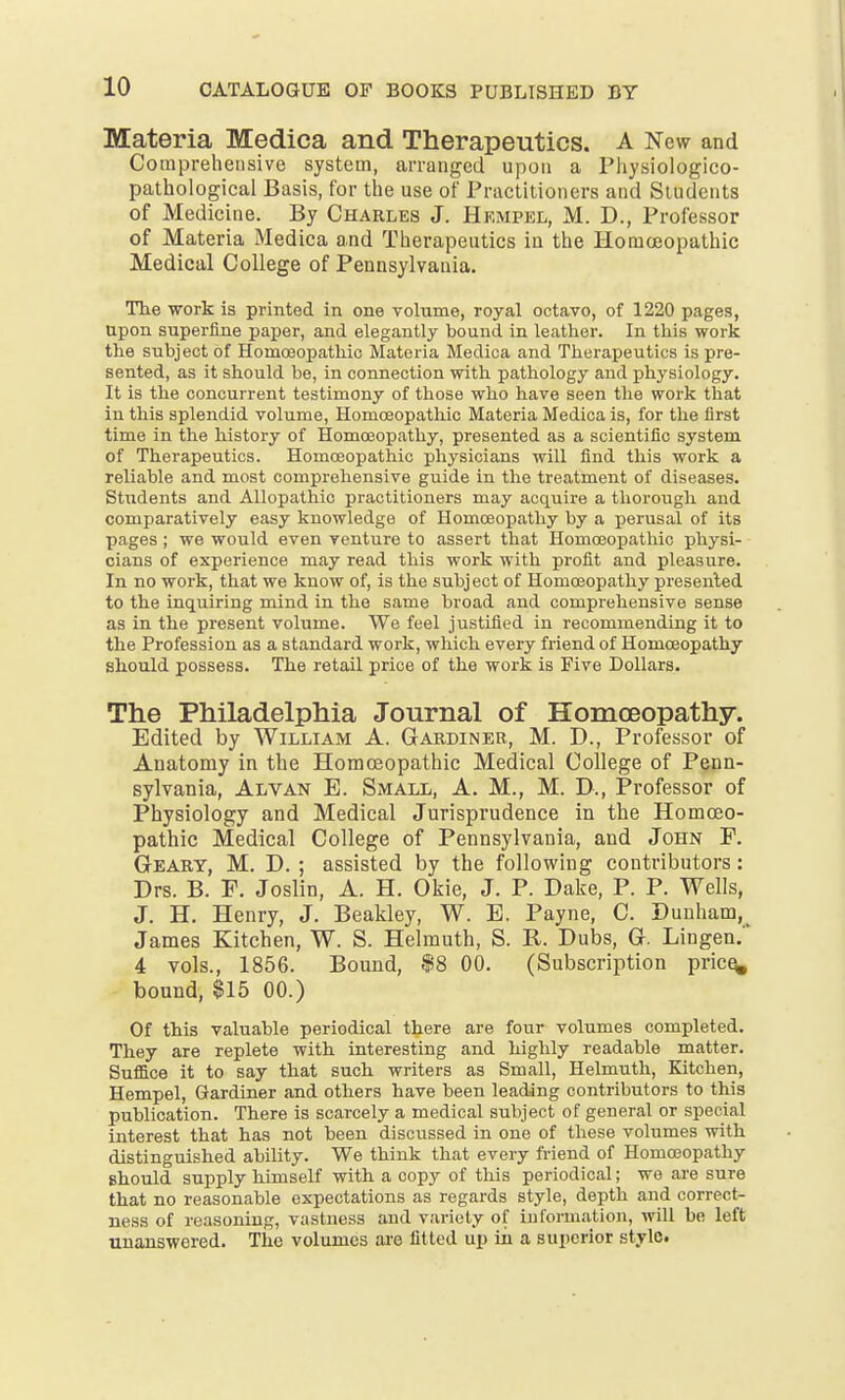 Materia Medica and Therapeutics. A New and Comprehensive system, arranged upon a Physiologico- pathological Basis, for the use of Practitioners and Students of Medicine. By Charles J. Hempel, M. D., Professor of Materia Medica and Therapeutics in the Homoeopathic Medical College of Pennsylvania. The work is printed in one volume, royal octavo, of 1220 pages, Upon superfine paper, and elegantly bound in leather. In this work the subject of Homoeopathic Materia Medica and Therapeutics is pre- sented, as it should be, in connection with pathology and physiology. It is the concurrent testimony of those who have seen the work that in this splendid volume, Homoeopathic Materia Medica is, for the first time in the history of Homoeopathy, presented as a scientific system of Therapeutics. Homoeopathic physicians will find this work a reliable and most comprehensive guide in the treatment of diseases. Students and Allopathic practitioners may acquire a thorough and comparatively easy knowledge of Homoeopathy by a perusal of its pages ; we would even venture to assert that Homoeopathic physi- cians of experience may read this work with profit and pleasure. In no work, that we know of, is the subject of Homoeopathy presented to the inquiring mind in the same broad and comprehensive sense as in the present volume. We feel justified in recommending it to the Profession as a standard work, which every friend of Homoeopathy should possess. The retail price of the work is Five Dollars. The Philadelphia Journal of Homoeopathy. Edited by William A. Gardiner, M. D., Professor of Anatomy in the Homoeopathic Medical College of Penn- sylvania, Alvan E. Small, A. M., M. B., Professor of Physiology and Medical Jurisprudence in the Homoeo- pathic Medical College of Pennsylvania, and John P. Geary, M. D. ; assisted by the following contributors: Drs. B. F. Joslin, A. H. Okie, J. P. Dake, P. P. Wells, J. H. Henry, J. Beakley, W. E. Payne, C. Dunham, James Kitchen, W. S. Helmuth, S. Pv. Dubs, G. Lingen. 4 vols., 1856. Bound, $8 00. (Subscription price, bound, $15 00.) Of this valuable periodical there are four volumes completed. They are replete with interesting and highly readable matter. Suffice it to say that such writers as Small, Helmuth, Kitchen, Hempel, Gardiner and others have been leading contributors to this publication. There is scarcely a medical subject of general or special interest that has not been discussed in one of these volumes with distinguished ability. We think that every friend of Homoeopathy should supply himself with a copy of this periodical; we are sure that no reasonable expectations as regards style, depth and correct- ness of reasoning, vastness and variety of information, will be left unanswered. The volumes are fitted up in a superior stylo.