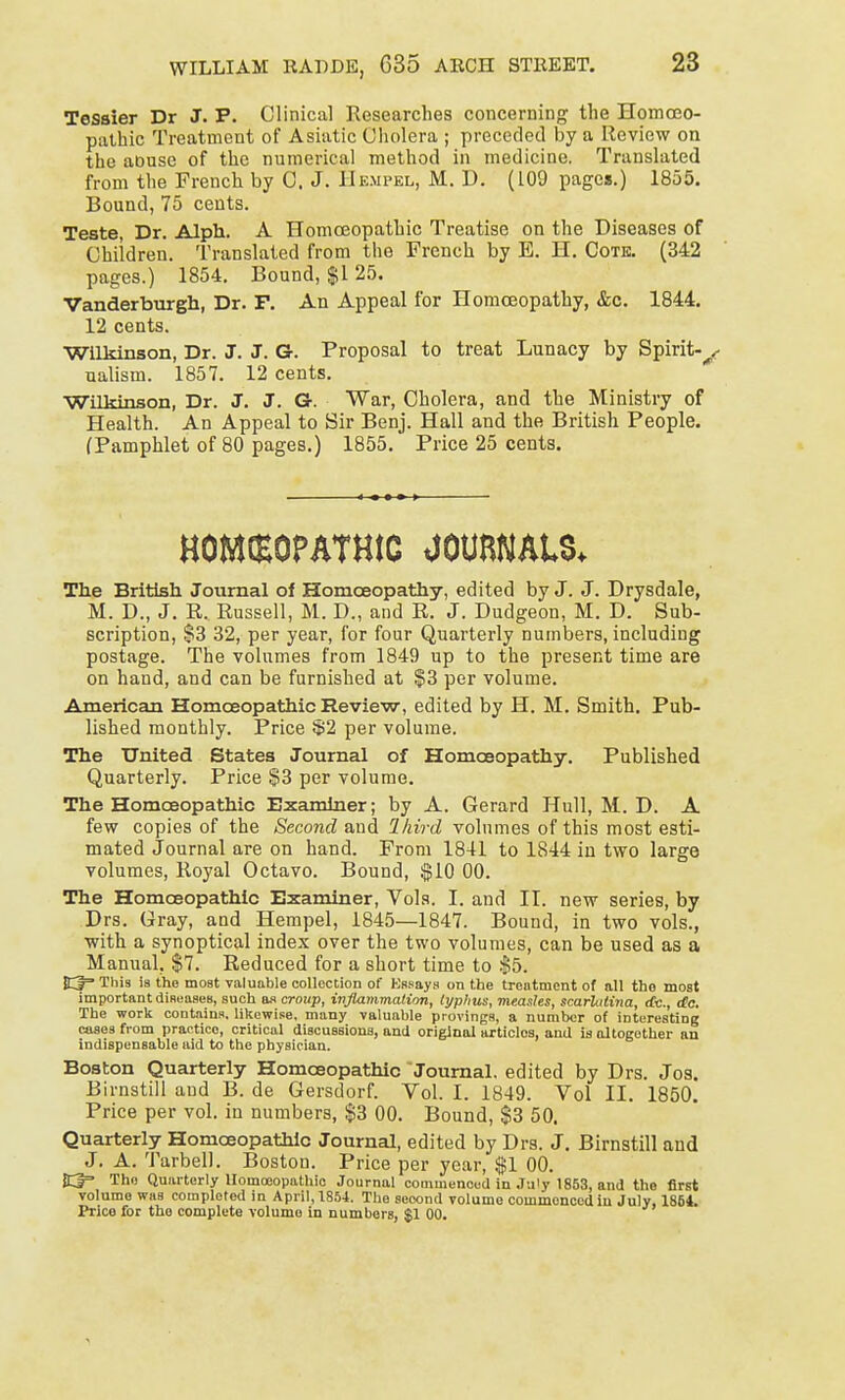 Tessier Dr J. P. Clinical Researches concerning the Homoeo- pathic Treatment of Asiatic Cholera ; preceded by a Review on the aousc of the numerical method in medicine. Translated from the French by C. J. Hempel, M. D. (109 pages.) 1855. Bound, 75 cents. Teste, Dr. Alph. A Homoeopathic Treatise on the Diseases of Children. Translated from the French by E. H. Cote. (342 pages.) 1854. Bound, $125. Vanderburgh, Dr. F. An Appeal for Homoeopathy, &c. 1844. 12 cents. Wilkinson, Dr. J. J. G. Proposal to treat Lunacy by Spirit-^ ualism. 1857. 12 cents. Wilkinson, Dr. J. J. G-. War, Cholera, and the Ministry of Health. An Appeal to Sir Benj. Hall and the British People. (Pamphlet of 80 pages.) 1855. Price 25 cents. HOMCEOPATHtC <J0UR«AU* The British Journal of Homoeopathy, edited by J. J. Drysdale, M. D., J. R. Russell, M. D., and R. J. Dudgeon, M. D. Sub- scription, $3 32, per year, for four Quarterly numbers, including postage. The volumes from 1849 up to the present time are on hand, and can be furnished at §3 per volume. American Homoeopathic Review, edited by H. M. Smith. Pub- lished monthly. Price §2 per volume. The United States Journal of Homoeopathy. Published Quarterly. Price S3 per volume. The Homoeopathic Examiner; by A. Gerard Hull, M. D. A few copies of the Second and Third volumes of this most esti- mated Journal are on hand. From 1841 to 1844 in two large volumes, Royal Octavo. Bound, $10 00. The Homoeopathic Examiner, Vols. I. and II. new series, by Drs. Gray, and Hempel, 1845—1847. Bound, in two vols., with a synoptical index over the two volumes, can be used as a Manual, $7. Reduced for a short time to $5. This is the most valuable collection of Kssays on the treatment of all the- most important diseases, such as croup, inflammation, typhus, measles, scarlatina, cfc, rfc. The work contains, likewise, many valuable provings, a number of interesting cases from practice, critical discussions, and original articles, and is altogether an indispensable aid to the physician. Boston Quarterly Homoeopathic Journal, edited by Drs. Jos. Birnstill and B. de Gersdorf. Vol. I. 1849. Vol II. 1850. Price per vol. in numbers, $3 00. Bound, $3 50. Quarterly Homoeopathic Journal, edited by Drs. J. Birnstill and J. A. Tarbell. Boston. Price per year, $1 00. JC|= The Quarterly Homoeopathic Journal commenced in July 1853, and the first volume was completed in April, 1854. The second volume commenced in July, 1854. Price for the complete volume in numbers, $1 00.