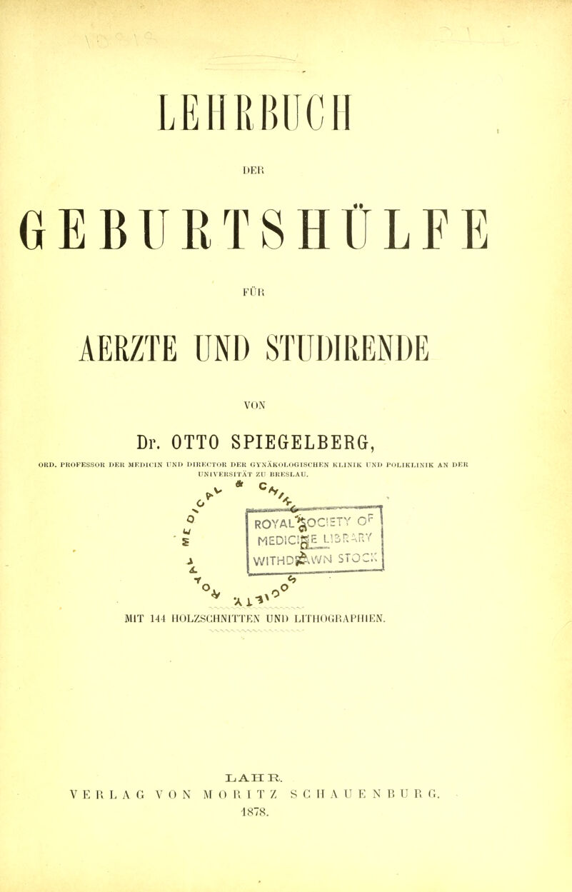 DER GEBURTSHÜLFE FÜR AERZTE UND STUDIRENDE VON Dr. OTTO SPIEGELBERG, OKD. PROFESSOR DER MEDICIN UND DIRECTOR DER GYNÄKOLOGISCHEN KLINIK UND POLIKLINIK AN DER UNIVERSITÄT ZU BRESLAU. O w S s. f. ROYAL'^OC' ETY MEDlC!gE_L^ni.HV WITHD&WN STOCK MIT 144 HOLZSCHNITTEN UND LITHOGRAPHIEN. LAHE,. VERLAG VON M 0 R I T Z SCHAUENBUR G. 1878.