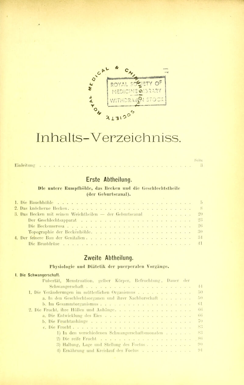 j r , —- ROYAL ?^=TY OF WITHDRA\AfJ STOCK Inhalts-Verzeiehniss. Seite Einleitung 3 Erste Abtheilung. Die untere ßuinpfhöhle, das Hecken und die Gcschlcvhtsthcile (der Geburtscanal). 1. Die Bauchhöhle 5 2. Das knöcherne Hecken 8 3. Das Hecken mit seinen Weichtheilen — der Geburtscanal 20 Der Geschlechtsapparat 23 Die Beckenserosa 20 Topographie der Beckenhöhle 30 4. Der feinere Bau der Genitalien 34 Die Brustdrüse 11 Zweite Abtheilung. Physiologie und Diätetik der puerperalen Vorgänge. I. Die Schwangerschaft. Pubertät, Menstruation, gelber Körper, Befruchtung, Dauer der Schwangerschaft 44 1. Die Veränderungen im mütterlichen Organismus 50 a. In den Geschlechtsorganen und ihrer Nachbarschaft •r>11 1). Im Gesammtorganismus 61 2. Die Frucht, ihre Hüllen und Anhänge 06 a. Die Entwicklung des Eies 66 h. Die Fruchtanhänge 70 c. Dir Frucht 83 1) In den verschiedenen Schwangerschaftsmonaten 83 2) Die reife Frucht .86 3) Haltung, Lage und Stellung des Foetus 90 I) Ernährung und Kreislauf des Foetus 94