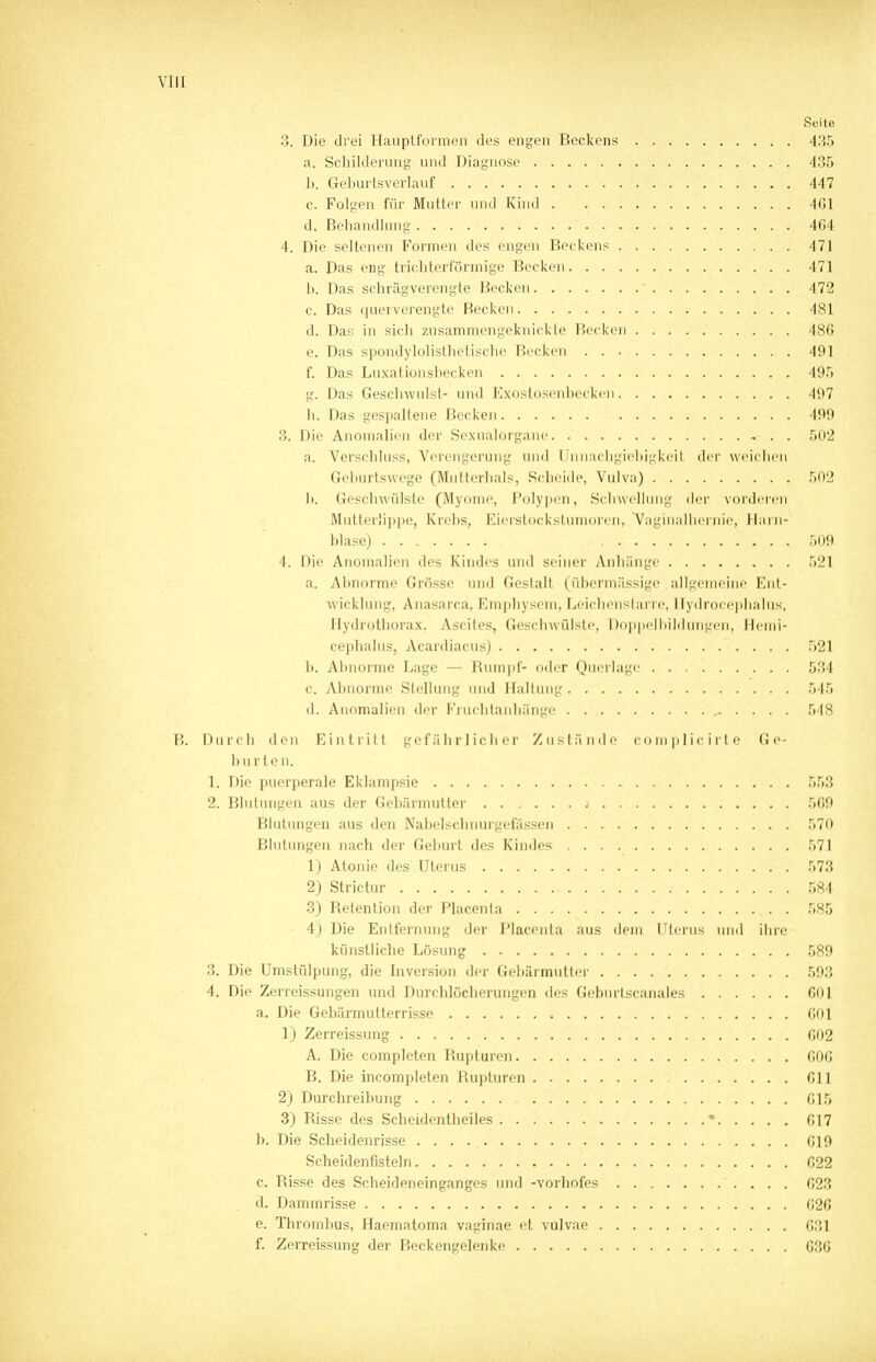 Seite 3. Die drei Hauptformen des engen Beckens 435 a. Schilderung und Diagnose 435 b. Geburtsverlauf 447 c. Folgen für Mutter und Kind 4G1 d. Behandlung 464 4. Die seltenen Formen des engen Beckens 471 a. Das eng trichterförmige Becken 471 b. Das schrägverengte Becken  472 c. Das quer verengte Becken 481 d. Das in sich zusammengeknickte Becken 486 e. Das spondylolisthetische Becken 491 f. Das Luxationsbecken 495 g. Das Geschwulst- und Exostosenbecken 497 h. Das gespaltene Becken 499 3. Die Anomalien der Sexualorgane . . 502 a. Verschluss, Verengerung und Unnachgiebigkeit der weichen Geburtswege (Mutterhals, Scheide, Vulva) 502 b. Geschwülste (Myome, Polypen, Schwellung der vorderen Mutter'ippe, Krebs, Eierstockstumoren, Vaginalhernie, Harn- blase) 509 4. Die Anomalien des Kindes und seiner Anhänge 521 a. Abnorme Grösse und Gestalt (übermässige allgemeine Ent- wicklung, Anasarca, Kmphvsein, Leiehenslarre, Hydrocephalus, Hydrothorax. Ascites, Geschwülste, Doppelbildungen, Hemi- cephalus, Acardiacus) 521 b. Abnorme Lage — Rumpf- oder Querlage 534 c. Abnorme Stellung und Hallung 545 d. Anomalien der Fruchtanhänge , 548 B. Durch den Eintritt gefährlicher Zustände cornplicirte Ge- hurten. 1; Die puerperale Eklampsie 553 2. Blutungen aus der Gebärmutter j 569 Blutungen aus den Nabelschnurgefassen 570 Blutungen nach der Geburt des Kindes 571 1) Atonie des Uterus 573 2) Strictur 584 3) Retention der Placenta 585 4) Die Entfernung der Placenta aus dem Uterus und ihre künstliche Lösung 589 3. Die Umstülpung, die Inversion der Gebärmutter . . . 593 4. Die Zerreissungen und Durchlöcherungen des Geburtscanales 601 a. Die Gebärmutterrisse 601 1) Zerreissung 602 A. Die completen Rupturen 606 B. Die incompleten Rupturen 611 2) Durchreibung 615 3) Bisse des Scheidentheiles • 617 b. Die Scheidenrisse 619 Scheidenfisteln 622 c. Risse des Scheideneinganges und -vorhofes 623 d. Dammrisse 626 e. Thrombus, Haematoma vaginae et vulvae 631 f. Zerreissung der Beckengelenke 636