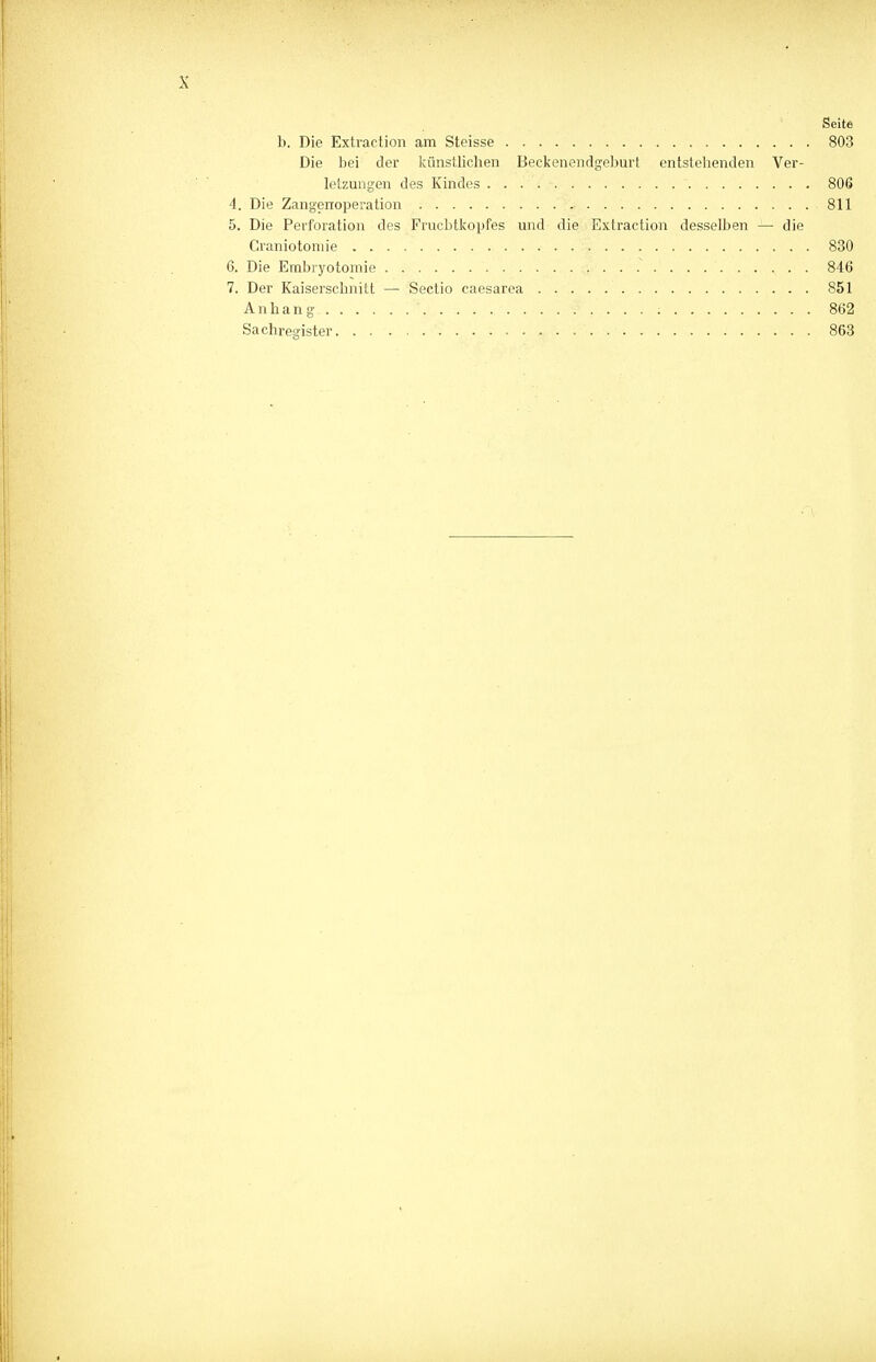 Seite b. Die Extraction am Steisse 803 Die bei der künstlichen Beckenendgeburt entstehenden Ver- letzungen des Kindes  806 4. Die Zangenoperation 811 5. Die Perforation des Fruchtkopfes und die Extraction desselben — die Graniotomie 830 6. Die Embryotomie 846 7. Der Kaiserschnitt — Sectio caesarea 851 Anhang 862 Sachregister 863