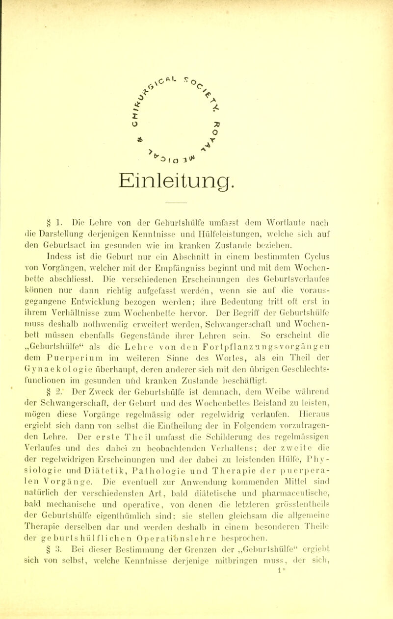 X O 71 O Einleitung, § 1. Die Lehre von der CIcburtshülfe umfasst dem Wortlaute nach die Darstellung derjenigen Kenntnisse und Ilülfcleisfungen, welche sich auf den Gcburtsad im gesunden wie im kranken Zustande beziehen. Indess ist die Geburt nur ein Abschnitt in einem bestimmten Cyclus von Vorgängen, welcher mit der Empfängniss beginnt und mit dem Wochen- bette abschlicsst. Die verschiedenen Erscheinungen des Geburlsverlaufes können nur dann richtig aufgefasst werden, wenn sie auf die voraus- gegangene Entwicklung bezogen werden; ihre Bedeutung tritt oft erst in ihrem Verhältnisse zum Wochenbette hervor. Der Begriff der Geburtshülfe rnuss deshalb nothwendig erweitert werden, Schwangerschaft und Wochen- bett müssen ebenfalls Gegenstände ihrer Lehren sein. So erscheint, die „Geburtshülfe als die Lehre von den Fortpflanzungsvorgängen dem Puerperium im weiteren Sinne des Woiles, als ein Theil der Gynaekologie überhaupt, deren anderer sich mit den übrigen Geschlechts- funclioncn im gesunden und kranken Zustande beschäftigt. § Der Zweck der Geburtshülfe ist demnach, dem Weibe während der Schwangerschaft, der Geburt und des Wochenbettes Beistand zu leisten, mögen diese Vorgänge regelmässig oder regelwidrig verlaufen. Hieraus ergiebl sich dann von selbst die Eintheilung der in Folgendem vorzutragen- den Lehre. Der ersle Theil umfasst die Schilderung des regelmässigen Verlaufes und des dabei zu beobachtenden Verhallens: der zweite die der regelwidrigen Erscheinungen und der dabei zu leistenden Hülfe, Phy- siologie und Diätetik, Pathologie und Therapie der puerpera- len Vorgänge. Die eventuell zur Anwendung kommenden Mittel sind natürlich der verschiedensten Art. bald diätetische und pharmaceutische, bald mechanische und operative, von denen die letzteren grösstentheils der Geburtshülfe eigenthümlich sind: sie stellen gleichsam die allgemeine Therapie derselben dar und werden deshalb in einem besonderen Theile der geburtshülflichen Operatibnslchr e besprochen. § ?>. Bei dieser Bestimmung der Grenzen der ,.Geburtshülfe ergiebt sich von selbst, welche Kenntnisse derjenige mitbringen muss, der sich, 1*