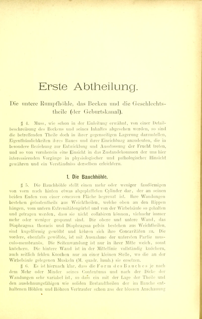 Erste Abtheilung. Die untere Rumpfhöhle3 das Becken und die Gesehlechts- theile (der Geburtskanal). § 4. Muss, wie schon in der Einleitung erwähnt, von einer Delail- beschreibung dos Beckens und seines Inhaltes abgesehen werden, so sind die betreffenden Theile doch in ihrer gegenseitigen Lagerung darzustellen, Eigentümlichkeiten ihres Baues und ihrer Einrichtung anzudeuten, die in besondere Beziehung zur Entwicklung und Ausstossung der Frucht freien, und so von vornherein eine Einsicht in das Zustandekommen der uns hier interessirenden Vorgänge« in physiologischer und pathologischer Hinsicht gewähren und ein Verständniss derselben erleichtern. 1. Die Bauchhöhle. £ •'). Die Bauchhöhle stellt einen mehr oder weniger fassförmigen von vorn nach hinten etwas abgeplatteten Cylinder dar, der an seinen beiden Enden von einer coneaven Flache begrenzt ist. Ihre Wandungen bestehen grösstenteils ans AVcirhtheilcn, welche oben an den Rippen hängen, vom untern Extremitätengürlel und von der Wirbelsäule so gehalten und gelragen werden, dass sie nicht collahiren können, vielmehr immer mehr oder weniger gespannt sind. Uie obere und untere Wand, das Diaphragma thoracis und Diaphragma pelvis bestehen aus Weichtheilen, sind kugelförmig gewölbt und kehren sich ihre Concavilälen zu. Die vordere, ebenfalls gewölbte, ist mit Ausnahme der untersten Partie mus- culo-memhranös. Die Seilenwandung ist nur in ihrer Mitte weich, sonst knöchern. Die hintere Wand isl in der .Mittellinie vollständig knöchern, auch seitlich fehlen Knochen nur an einer kleinen Stelle, wo die an der Wirbelsäule gelegenen Muskeln (M. quadr. lumb.) sie ersetzen. § 6. Es isl hiernach klar, dass die F o r in des Bauch es je nach dem Mehr oder Minder seines Gontentums und nach der Dicke der Wandungen sehr variabel ist, so dass ein mit der Dago der Theile und den ausdehnungsfähigen wie soliden Bestandteilen der im Bauche ent- haltenen Höhlen und Röhren Vertrauter schon aus der blossen Anschauung